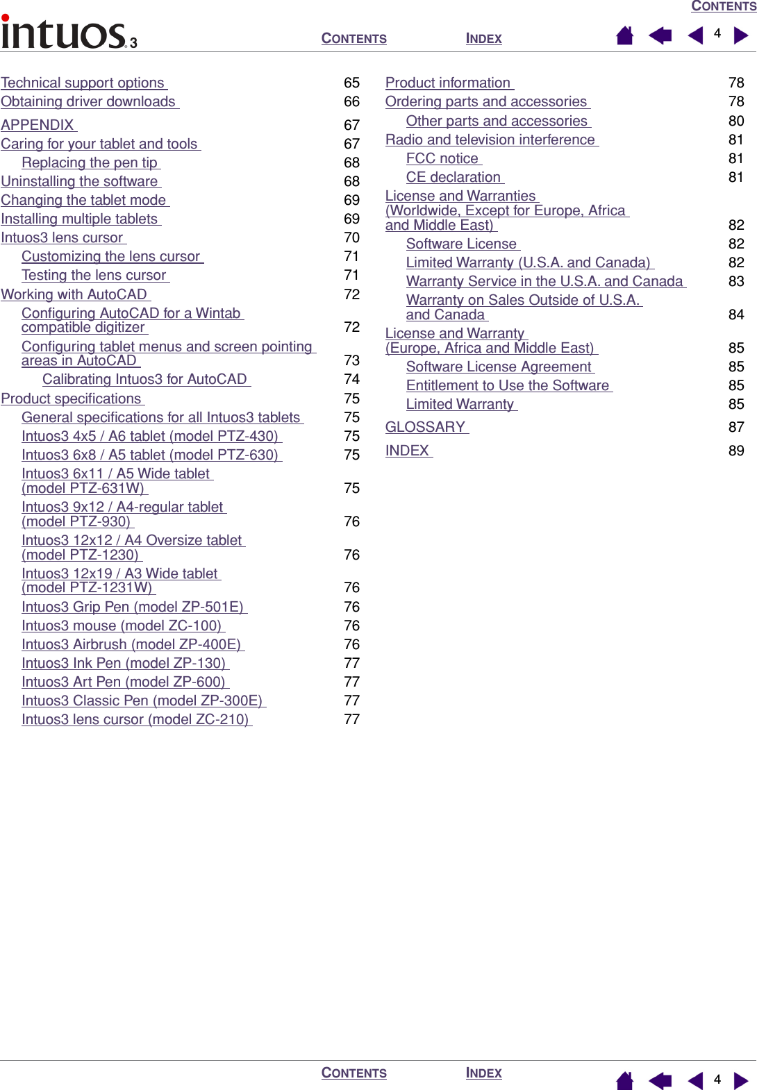  C ONTENTS I NDEX C ONTENTS I NDEX C ONTENTS 44 Technical support options  65Obtaining driver downloads  66APPENDIX  67Caring for your tablet and tools  67Replacing the pen tip  68Uninstalling the software  68Changing the tablet mode  69Installing multiple tablets  69Intuos3 lens cursor  70Customizing the lens cursor  71Testing the lens cursor  71Working with AutoCAD  72Conﬁguring AutoCAD for a Wintab compatible digitizer  72Conﬁguring tablet menus and screen pointing areas in AutoCAD  73Calibrating Intuos3 for AutoCAD  74Product speciﬁcations  75General speciﬁcations for all Intuos3 tablets  75Intuos3 4x5 / A6 tablet (model PTZ-430)  75Intuos3 6x8 / A5 tablet (model PTZ-630)  75Intuos3 6x11 / A5 Wide tablet (model PTZ-631W)  75Intuos3 9x12 / A4-regular tablet (model PTZ-930)  76Intuos3 12x12 / A4 Oversize tablet (model PTZ-1230)  76Intuos3 12x19 / A3 Wide tablet (model PTZ-1231W)  76Intuos3 Grip Pen (model ZP-501E)  76Intuos3 mouse (model ZC-100)  76Intuos3 Airbrush (model ZP-400E)  76Intuos3 Ink Pen (model ZP-130)  77Intuos3 Art Pen (model ZP-600)  77Intuos3 Classic Pen (model ZP-300E)  77Intuos3 lens cursor (model ZC-210)  77Product information  78Ordering parts and accessories  78Other parts and accessories  80Radio and television interference  81FCC notice  81CE declaration  81License and Warranties (Worldwide, Except for Europe, Africa and Middle East)  82Software License  82Limited Warranty (U.S.A. and Canada)  82Warranty Service in the U.S.A. and Canada  83Warranty on Sales Outside of U.S.A. and Canada  84License and Warranty (Europe, Africa and Middle East)  85Software License Agreement  85Entitlement to Use the Software  85Limited Warranty  85GLOSSARY  87INDEX  89