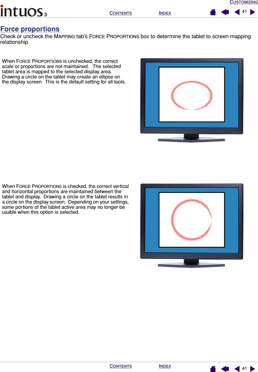 CUSTOMIZINGINDEXCONTENTSINDEXCONTENTS 4141Force proportionsCheck or uncheck the MAPPING tab’s FORCE PROPORTIONS box to determine the tablet to screen mapping relationship.When FORCE PROPORTIONS is checked, the correct vertical and horizontal proportions are maintained between the tablet and display.  Drawing a circle on the tablet results in a circle on the display screen.  Depending on your settings, some portions of the tablet active area may no longer be usable when this option is selected.When FORCE PROPORTIONS is unchecked, the correct scale or proportions are not maintained.   The selected tablet area is mapped to the selected display area.  Drawing a circle on the tablet may create an ellipse on the display screen.  This is the default setting for all tools.