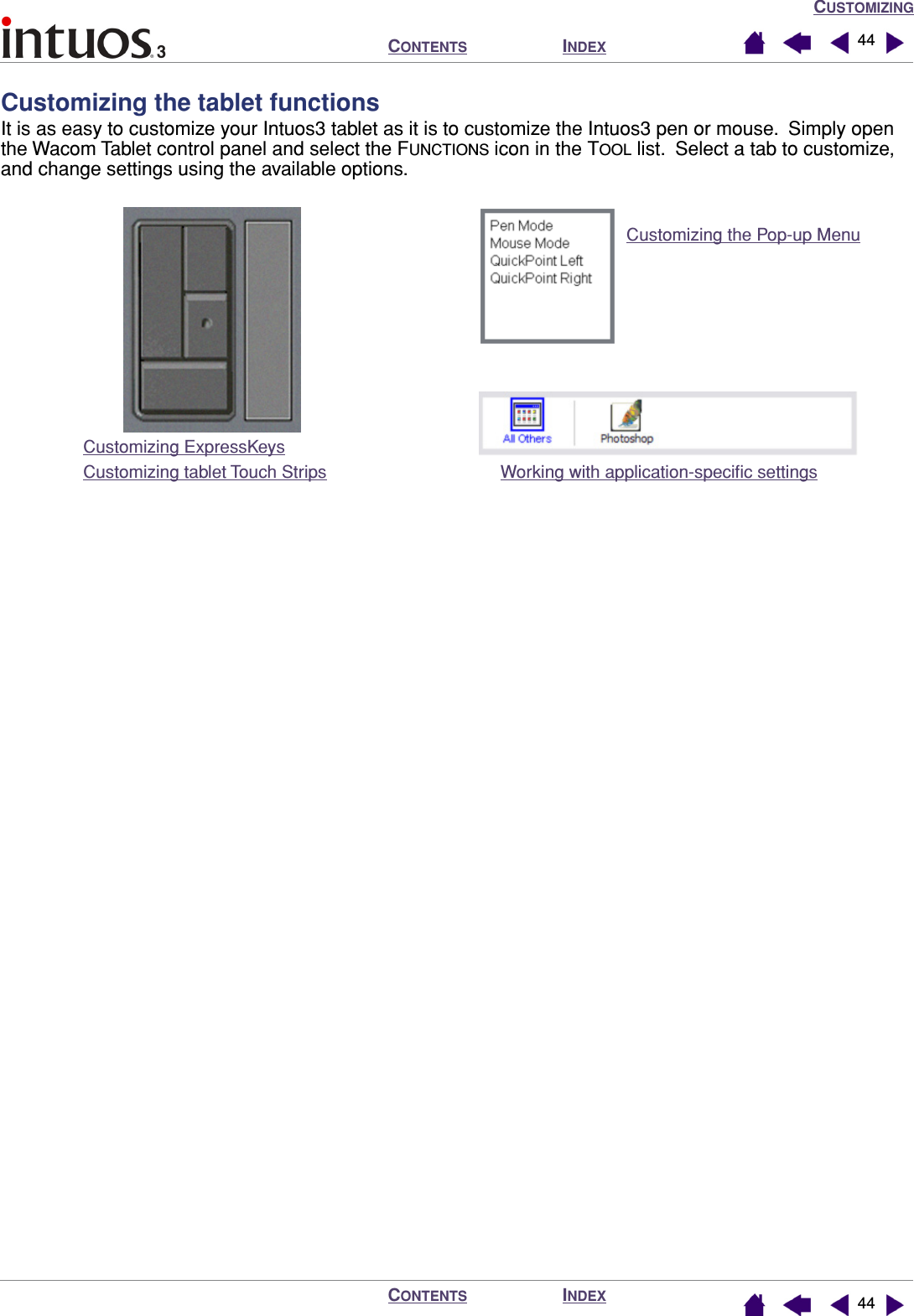 CUSTOMIZINGINDEXCONTENTSINDEXCONTENTS 4444Customizing the tablet functionsIt is as easy to customize your Intuos3 tablet as it is to customize the Intuos3 pen or mouse.  Simply open the Wacom Tablet control panel and select the FUNCTIONS icon in the TOOL list.  Select a tab to customize, and change settings using the available options.Customizing ExpressKeysCustomizing tablet Touch StripsCustomizing the Pop-up MenuWorking with application-speciﬁc settings