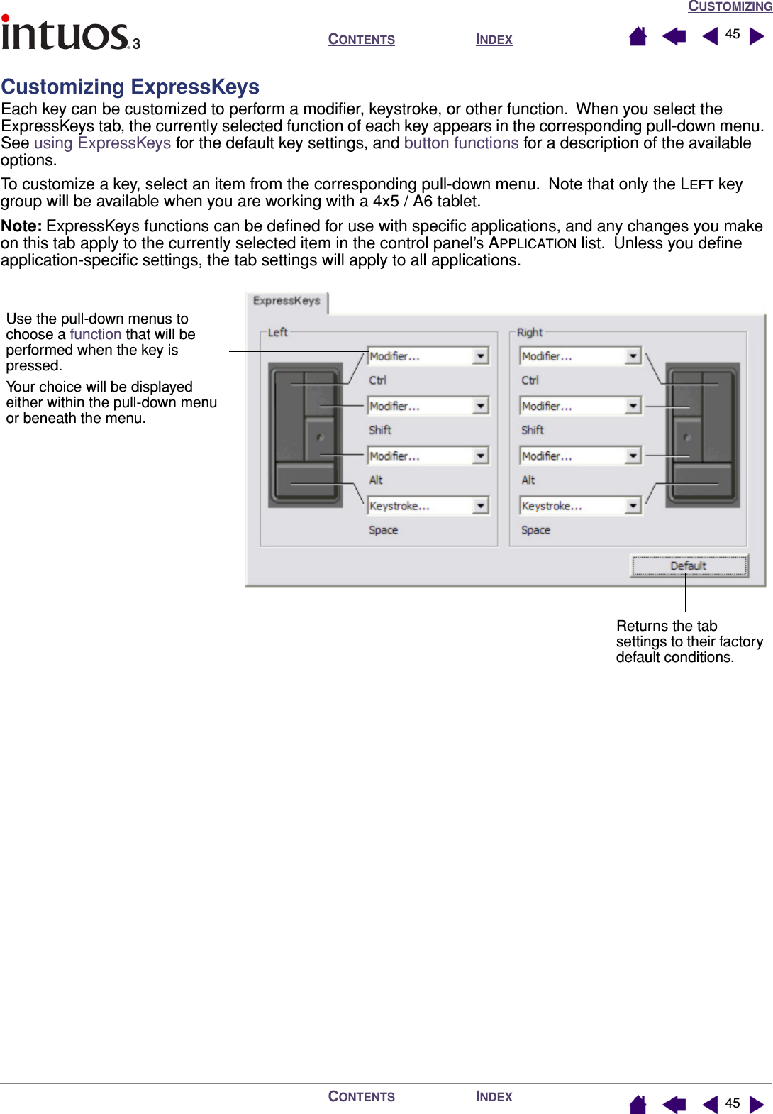 CUSTOMIZINGINDEXCONTENTSINDEXCONTENTS 4545Customizing ExpressKeysEach key can be customized to perform a modiﬁer, keystroke, or other function.  When you select the ExpressKeys tab, the currently selected function of each key appears in the corresponding pull-down menu.  See using ExpressKeys for the default key settings, and button functions for a description of the available options.To customize a key, select an item from the corresponding pull-down menu.  Note that only the LEFT key group will be available when you are working with a 4x5 / A6 tablet.Note: ExpressKeys functions can be deﬁned for use with speciﬁc applications, and any changes you make on this tab apply to the currently selected item in the control panel’s APPLICATION list.  Unless you deﬁne application-speciﬁc settings, the tab settings will apply to all applications. Use the pull-down menus to choose a function that will be performed when the key is pressed.Your choice will be displayed either within the pull-down menu or beneath the menu.Returns the tab settings to their factory default conditions.