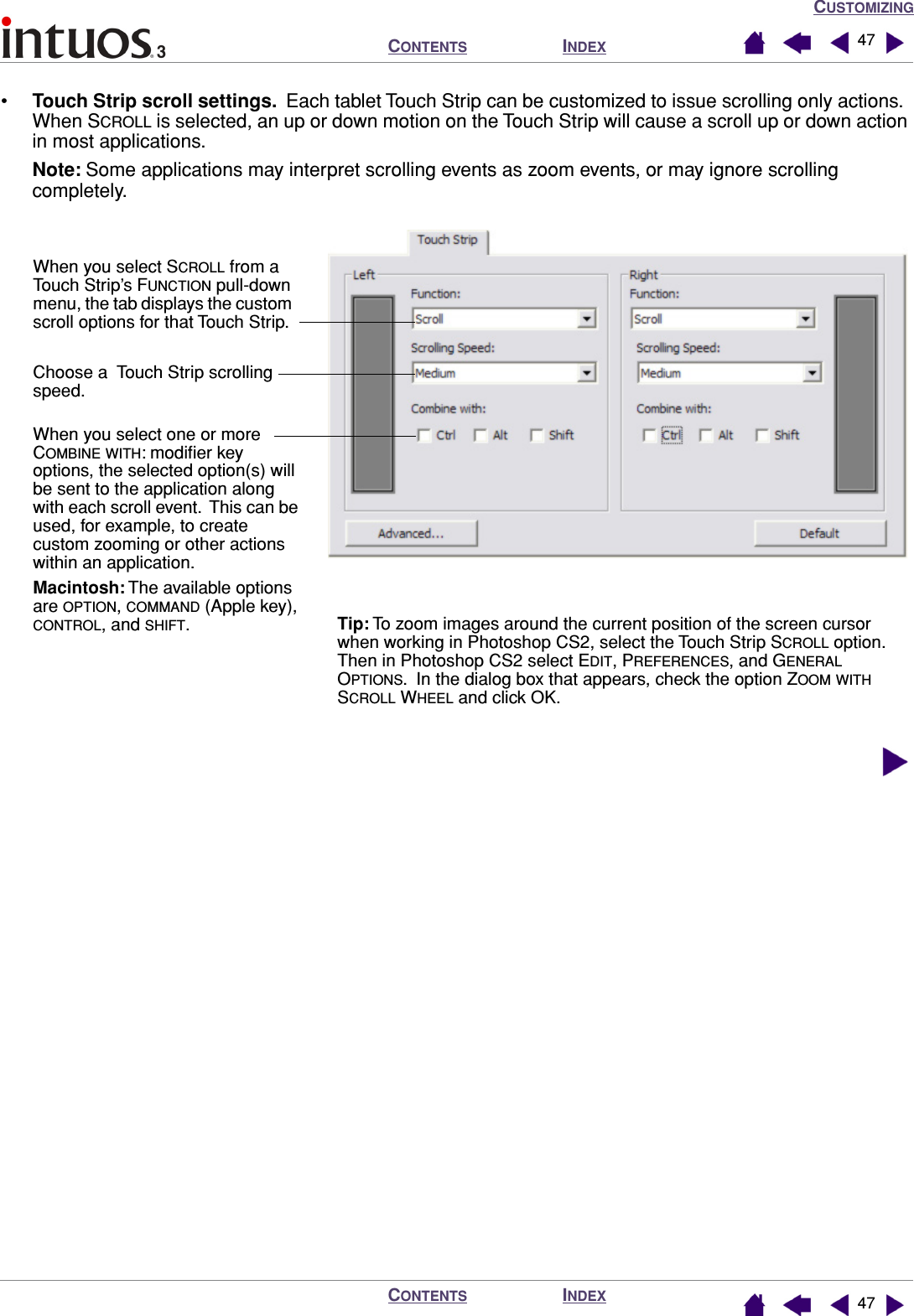 CUSTOMIZINGINDEXCONTENTSINDEXCONTENTS 4747•Touch Strip scroll settings.  Each tablet Touch Strip can be customized to issue scrolling only actions.  When SCROLL is selected, an up or down motion on the Touch Strip will cause a scroll up or down action in most applications.Note: Some applications may interpret scrolling events as zoom events, or may ignore scrolling completely.  When you select SCROLL from a Touch Strip’s FUNCTION pull-down menu, the tab displays the custom scroll options for that Touch Strip.Choose a  Touch Strip scrolling speed.When you select one or more COMBINE WITH: modiﬁer key options, the selected option(s) will be sent to the application along with each scroll event.  This can be used, for example, to create custom zooming or other actions within an application.Macintosh: The available options are OPTION, COMMAND (Apple key), CONTROL, and SHIFT.Tip: To zoom images around the current position of the screen cursor when working in Photoshop CS2, select the Touch Strip SCROLL option.  Then in Photoshop CS2 select EDIT, PREFERENCES, and GENERAL OPTIONS.  In the dialog box that appears, check the option ZOOM WITH SCROLL WHEEL and click OK.