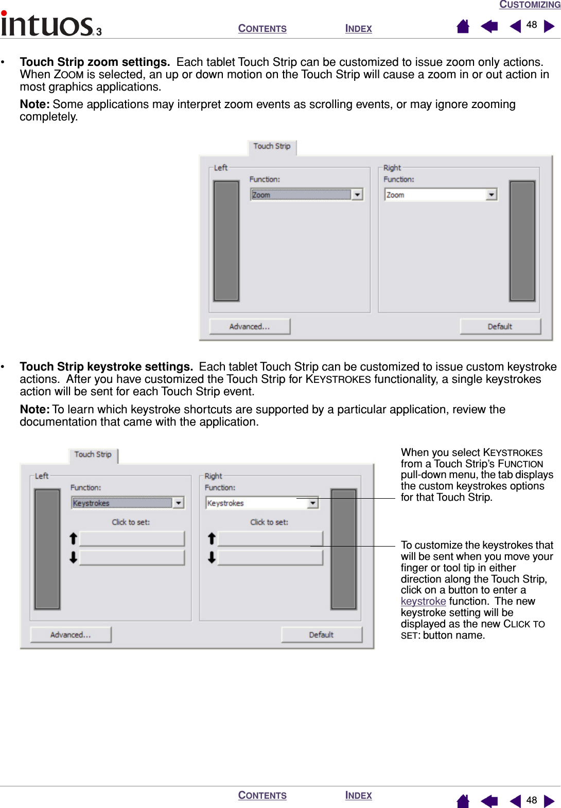CUSTOMIZINGINDEXCONTENTSINDEXCONTENTS 4848•Touch Strip zoom settings.  Each tablet Touch Strip can be customized to issue zoom only actions.  When ZOOM is selected, an up or down motion on the Touch Strip will cause a zoom in or out action in most graphics applications.Note: Some applications may interpret zoom events as scrolling events, or may ignore zooming completely.  •Touch Strip keystroke settings.  Each tablet Touch Strip can be customized to issue custom keystroke actions.  After you have customized the Touch Strip for KEYSTROKES functionality, a single keystrokes action will be sent for each Touch Strip event.Note: To learn which keystroke shortcuts are supported by a particular application, review the documentation that came with the application. When you select KEYSTROKES from a Touch Strip’s FUNCTION pull-down menu, the tab displays the custom keystrokes options for that Touch Strip.To customize the keystrokes that will be sent when you move your ﬁnger or tool tip in either direction along the Touch Strip, click on a button to enter a keystroke function.  The new keystroke setting will be displayed as the new CLICK TO SET: button name.