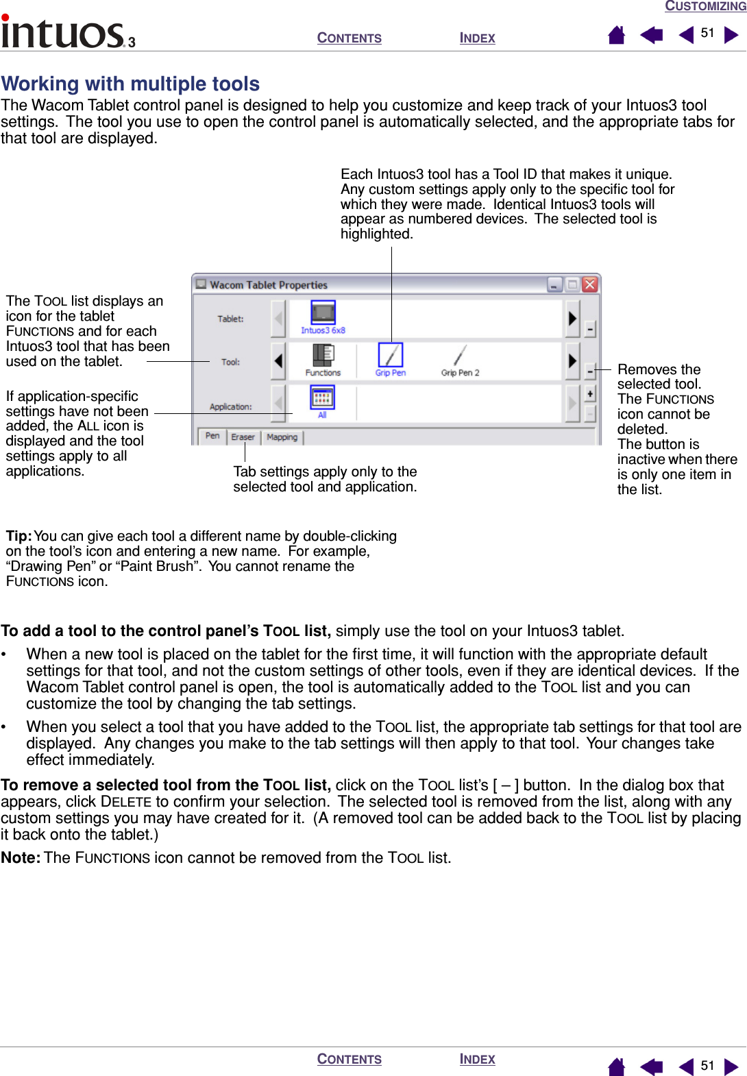 CUSTOMIZINGINDEXCONTENTSINDEXCONTENTS 5151Working with multiple toolsThe Wacom Tablet control panel is designed to help you customize and keep track of your Intuos3 tool settings.  The tool you use to open the control panel is automatically selected, and the appropriate tabs for that tool are displayed.To add a tool to the control panel’s TOOL list, simply use the tool on your Intuos3 tablet.• When a new tool is placed on the tablet for the ﬁrst time, it will function with the appropriate default settings for that tool, and not the custom settings of other tools, even if they are identical devices.  If the Wacom Tablet control panel is open, the tool is automatically added to the TOOL list and you can customize the tool by changing the tab settings.• When you select a tool that you have added to the TOOL list, the appropriate tab settings for that tool are displayed.  Any changes you make to the tab settings will then apply to that tool.  Your changes take effect immediately.To remove a selected tool from the TOOL list, click on the TOOL list’s [ – ] button.  In the dialog box that appears, click DELETE to conﬁrm your selection.  The selected tool is removed from the list, along with any custom settings you may have created for it.  (A removed tool can be added back to the TOOL list by placing it back onto the tablet.)Note: The FUNCTIONS icon cannot be removed from the TOOL list.The TOOL list displays an icon for the tablet FUNCTIONS and for each Intuos3 tool that has been used on the tablet.Each Intuos3 tool has a Tool ID that makes it unique.  Any custom settings apply only to the speciﬁc tool for which they were made.  Identical Intuos3 tools will appear as numbered devices.  The selected tool is highlighted.Removes the selected tool.  The FUNCTIONS icon cannot be deleted.  The button is inactive when there is only one item in the list.If application-speciﬁc settings have not been added, the ALL icon is displayed and the tool settings apply to all applications.  Tab settings apply only to the selected tool and application.Tip: You can give each tool a different name by double-clicking on the tool’s icon and entering a new name.  For example, “Drawing Pen” or “Paint Brush”.  You cannot rename the FUNCTIONS icon.