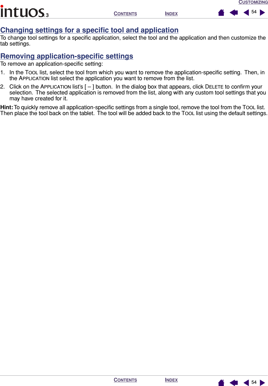 CUSTOMIZINGINDEXCONTENTSINDEXCONTENTS 5454Changing settings for a speciﬁc tool and applicationTo change tool settings for a speciﬁc application, select the tool and the application and then customize the tab settings.Removing application-speciﬁc settingsTo remove an application-speciﬁc setting:1. In the TOOL list, select the tool from which you want to remove the application-speciﬁc setting.  Then, in the APPLICATION list select the application you want to remove from the list.2. Click on the APPLICATION list’s [ – ] button.  In the dialog box that appears, click DELETE to conﬁrm your selection.  The selected application is removed from the list, along with any custom tool settings that you may have created for it.Hint: To quickly remove all application-speciﬁc settings from a single tool, remove the tool from the TOOL list.  Then place the tool back on the tablet.  The tool will be added back to the TOOL list using the default settings.