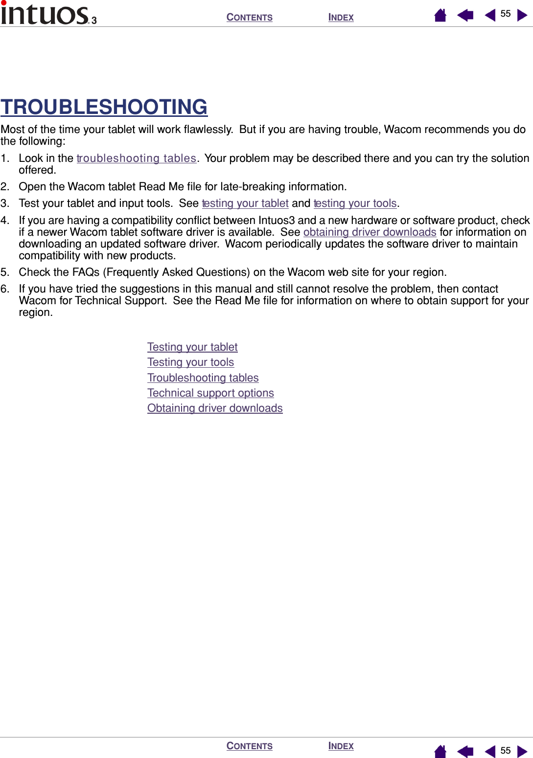 INDEXCONTENTSINDEXCONTENTS 5555TROUBLESHOOTINGMost of the time your tablet will work ﬂawlessly.  But if you are having trouble, Wacom recommends you do the following:1. Look in the troubleshooting tables.  Your problem may be described there and you can try the solution offered.2. Open the Wacom tablet Read Me ﬁle for late-breaking information.3. Test your tablet and input tools.  See testing your tablet and testing your tools.4. If you are having a compatibility conﬂict between Intuos3 and a new hardware or software product, check if a newer Wacom tablet software driver is available.  See obtaining driver downloads for information on downloading an updated software driver.  Wacom periodically updates the software driver to maintain compatibility with new products.5. Check the FAQs (Frequently Asked Questions) on the Wacom web site for your region.6. If you have tried the suggestions in this manual and still cannot resolve the problem, then contact Wacom for Technical Support.  See the Read Me ﬁle for information on where to obtain support for your region.Testing your tabletTesting your toolsTroubleshooting tablesTechnical support optionsObtaining driver downloads
