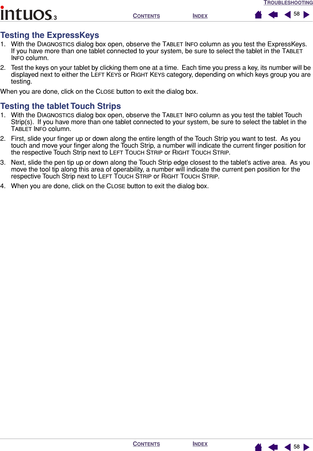 TROUBLESHOOTINGINDEXCONTENTSINDEXCONTENTS 5858Testing the ExpressKeys1. With the DIAGNOSTICS dialog box open, observe the TABLET INFO column as you test the ExpressKeys.  If you have more than one tablet connected to your system, be sure to select the tablet in the TABLET INFO column.2. Test the keys on your tablet by clicking them one at a time.  Each time you press a key, its number will be displayed next to either the LEFT KEYS or RIGHT KEYS category, depending on which keys group you are testing.When you are done, click on the CLOSE button to exit the dialog box.Testing the tablet Touch Strips1. With the DIAGNOSTICS dialog box open, observe the TABLET INFO column as you test the tablet Touch Strip(s).  If you have more than one tablet connected to your system, be sure to select the tablet in the TABLET INFO column.2. First, slide your ﬁnger up or down along the entire length of the Touch Strip you want to test.  As you touch and move your ﬁnger along the Touch Strip, a number will indicate the current ﬁnger position for the respective Touch Strip next to LEFT TOUCH STRIP or RIGHT TOUCH STRIP.3. Next, slide the pen tip up or down along the Touch Strip edge closest to the tablet’s active area.  As you move the tool tip along this area of operability, a number will indicate the current pen position for the respective Touch Strip next to LEFT TOUCH STRIP or RIGHT TOUCH STRIP.4. When you are done, click on the CLOSE button to exit the dialog box.