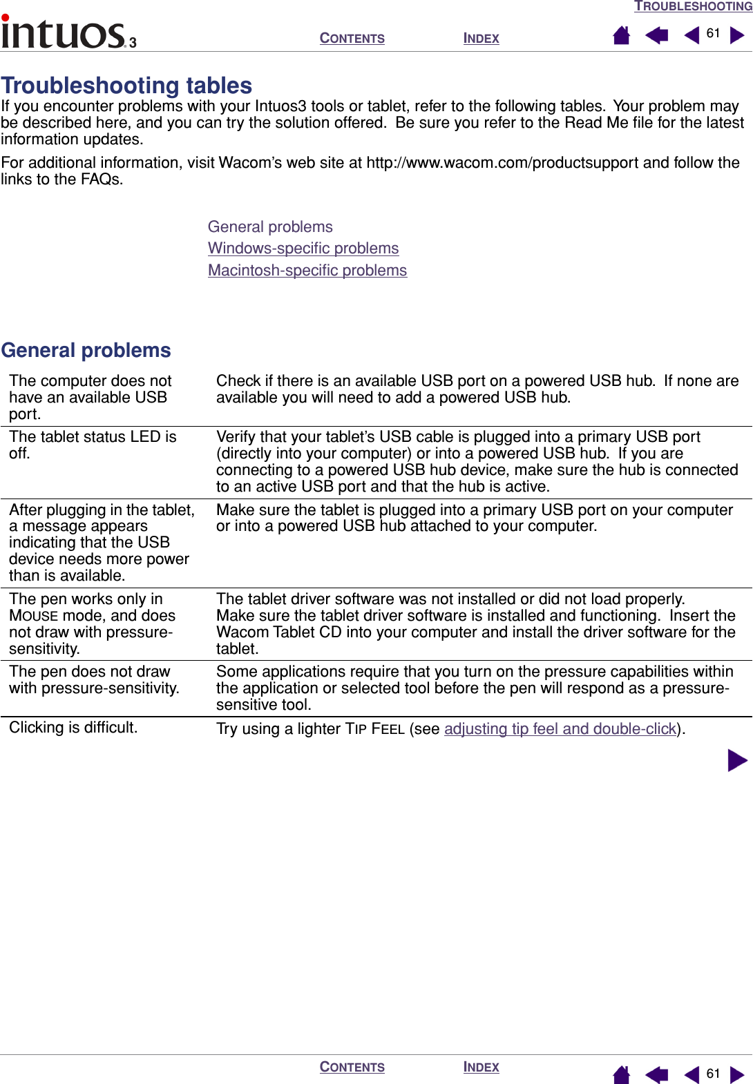TROUBLESHOOTINGINDEXCONTENTSINDEXCONTENTS 6161Troubleshooting tablesIf you encounter problems with your Intuos3 tools or tablet, refer to the following tables.  Your problem may be described here, and you can try the solution offered.  Be sure you refer to the Read Me ﬁle for the latest information updates.For additional information, visit Wacom’s web site at http://www.wacom.com/productsupport and follow the links to the FAQs.General problemsWindows-speciﬁc problemsMacintosh-speciﬁc problemsGeneral problemsThe computer does not have an available USB port.Check if there is an available USB port on a powered USB hub.  If none are available you will need to add a powered USB hub.The tablet status LED is off.Verify that your tablet’s USB cable is plugged into a primary USB port (directly into your computer) or into a powered USB hub.  If you are connecting to a powered USB hub device, make sure the hub is connected to an active USB port and that the hub is active.After plugging in the tablet, a message appears indicating that the USB device needs more power than is available.Make sure the tablet is plugged into a primary USB port on your computer or into a powered USB hub attached to your computer.The pen works only in MOUSE mode, and does not draw with pressure-sensitivity.The tablet driver software was not installed or did not load properly.   Make sure the tablet driver software is installed and functioning.  Insert the Wacom Tablet CD into your computer and install the driver software for the tablet.The pen does not draw with pressure-sensitivity.Some applications require that you turn on the pressure capabilities within the application or selected tool before the pen will respond as a pressure-sensitive tool.Clicking is difﬁcult. Try using a lighter TIP FEEL (see adjusting tip feel and double-click).