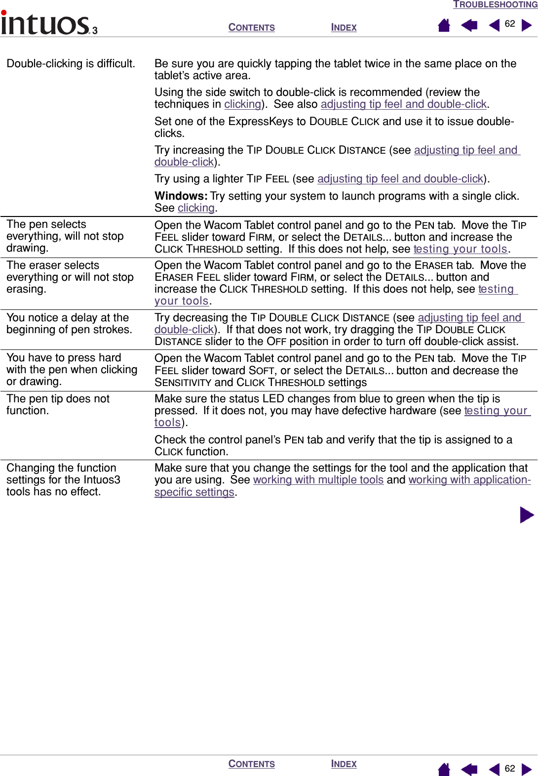 TROUBLESHOOTINGINDEXCONTENTSINDEXCONTENTS 6262Double-clicking is difﬁcult. Be sure you are quickly tapping the tablet twice in the same place on the tablet’s active area.Using the side switch to double-click is recommended (review the techniques in clicking).  See also adjusting tip feel and double-click.Set one of the ExpressKeys to DOUBLE CLICK and use it to issue double-clicks.Try increasing the TIP DOUBLE CLICK DISTANCE (see adjusting tip feel and double-click). Try using a lighter TIP FEEL (see adjusting tip feel and double-click).Windows: Try setting your system to launch programs with a single click.  See clicking.The pen selects everything, will not stop drawing.Open the Wacom Tablet control panel and go to the PEN tab.  Move the TIP FEEL slider toward FIRM, or select the DETAILS... button and increase the CLICK THRESHOLD setting.  If this does not help, see testing your tools.The eraser selects everything or will not stop erasing.Open the Wacom Tablet control panel and go to the ERASER tab.  Move the ERASER FEEL slider toward FIRM, or select the DETAILS... button and increase the CLICK THRESHOLD setting.  If this does not help, see testing your tools.You notice a delay at the beginning of pen strokes.Try decreasing the TIP DOUBLE CLICK DISTANCE (see adjusting tip feel and double-click).  If that does not work, try dragging the TIP DOUBLE CLICK DISTANCE slider to the OFF position in order to turn off double-click assist.You have to press hard with the pen when clicking or drawing.Open the Wacom Tablet control panel and go to the PEN tab.  Move the TIP FEEL slider toward SOFT, or select the DETAILS... button and decrease the SENSITIVITY and CLICK THRESHOLD settingsThe pen tip does not function.Make sure the status LED changes from blue to green when the tip is pressed.  If it does not, you may have defective hardware (see testing your tools).Check the control panel’s PEN tab and verify that the tip is assigned to a CLICK function.Changing the function settings for the Intuos3 tools has no effect.Make sure that you change the settings for the tool and the application that you are using.  See working with multiple tools and working with application-speciﬁc settings.