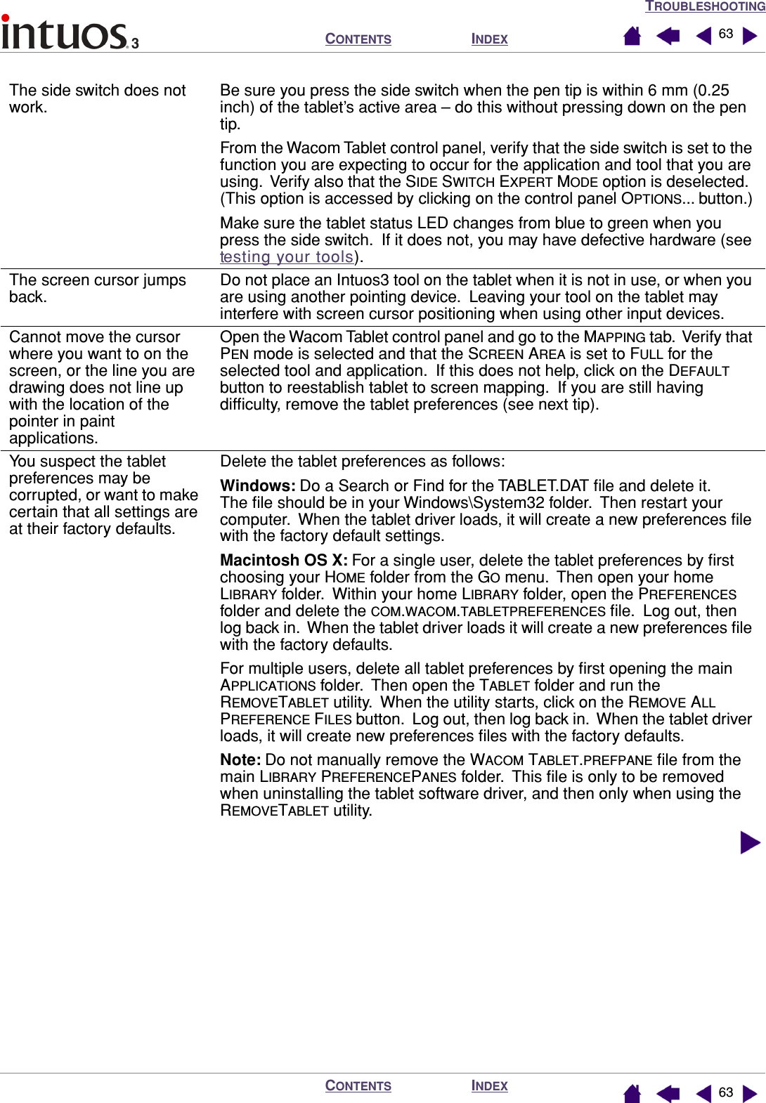 TROUBLESHOOTINGINDEXCONTENTSINDEXCONTENTS 6363The side switch does not work.Be sure you press the side switch when the pen tip is within 6 mm (0.25 inch) of the tablet’s active area – do this without pressing down on the pen tip.From the Wacom Tablet control panel, verify that the side switch is set to the function you are expecting to occur for the application and tool that you are using.  Verify also that the SIDE SWITCH EXPERT MODE option is deselected.  (This option is accessed by clicking on the control panel OPTIONS... button.)Make sure the tablet status LED changes from blue to green when you press the side switch.  If it does not, you may have defective hardware (see testing your tools).The screen cursor jumps back.Do not place an Intuos3 tool on the tablet when it is not in use, or when you are using another pointing device.  Leaving your tool on the tablet may interfere with screen cursor positioning when using other input devices.Cannot move the cursor where you want to on the screen, or the line you are drawing does not line up with the location of the pointer in paint applications.Open the Wacom Tablet control panel and go to the MAPPING tab.  Verify that PEN mode is selected and that the SCREEN AREA is set to FULL for the selected tool and application.  If this does not help, click on the DEFAULT button to reestablish tablet to screen mapping.  If you are still having difﬁculty, remove the tablet preferences (see next tip).You suspect the tablet preferences may be corrupted, or want to make certain that all settings are at their factory defaults.Delete the tablet preferences as follows:Windows: Do a Search or Find for the TABLET.DAT ﬁle and delete it.  The ﬁle should be in your Windows\System32 folder.  Then restart your computer.  When the tablet driver loads, it will create a new preferences ﬁle with the factory default settings.Macintosh OS X: For a single user, delete the tablet preferences by ﬁrst  choosing your HOME folder from the GO menu.  Then open your home LIBRARY folder.  Within your home LIBRARY folder, open the PREFERENCES folder and delete the COM.WACOM.TABLETPREFERENCES ﬁle.  Log out, then log back in.  When the tablet driver loads it will create a new preferences ﬁle with the factory defaults.For multiple users, delete all tablet preferences by ﬁrst opening the main APPLICATIONS folder.  Then open the TABLET folder and run the REMOVETABLET utility.  When the utility starts, click on the REMOVE ALL PREFERENCE FILES button.  Log out, then log back in.  When the tablet driver loads, it will create new preferences ﬁles with the factory defaults.Note: Do not manually remove the WACOM TABLET.PREFPANE ﬁle from the main LIBRARY PREFERENCEPANES folder.  This ﬁle is only to be removed when uninstalling the tablet software driver, and then only when using the REMOVETABLET utility.