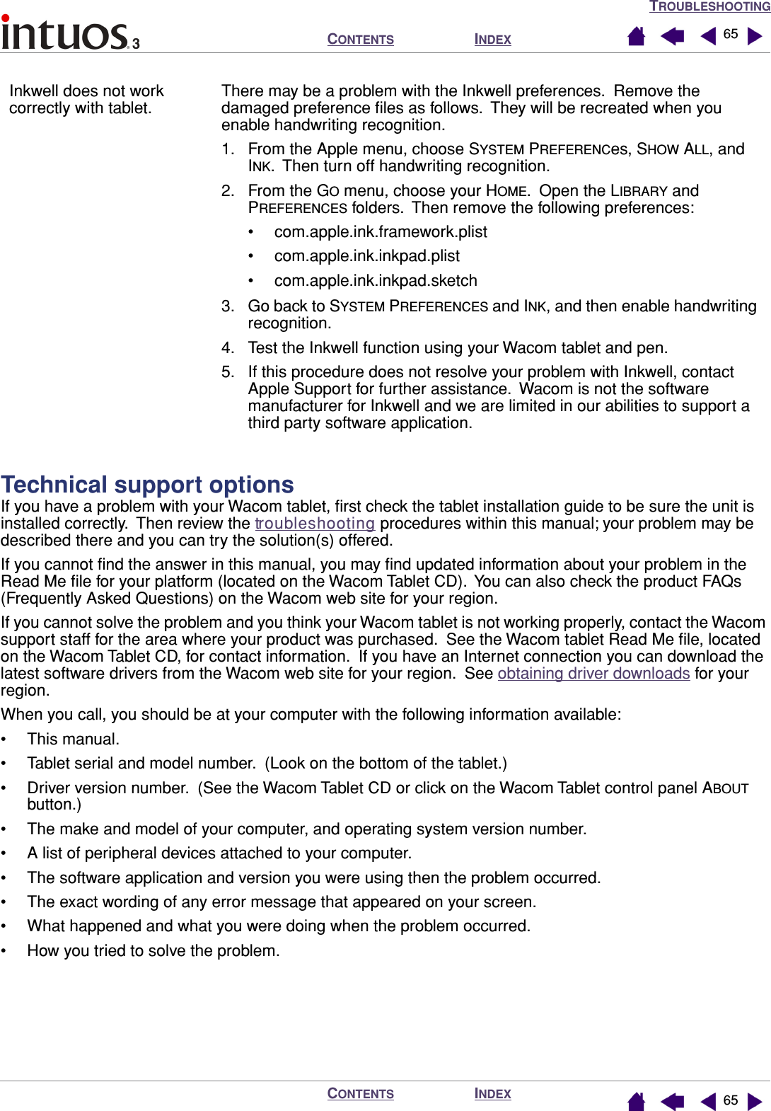 TROUBLESHOOTINGINDEXCONTENTSINDEXCONTENTS 6565Technical support optionsIf you have a problem with your Wacom tablet, ﬁrst check the tablet installation guide to be sure the unit is installed correctly.  Then review the troubleshooting procedures within this manual; your problem may be described there and you can try the solution(s) offered.If you cannot ﬁnd the answer in this manual, you may ﬁnd updated information about your problem in the Read Me ﬁle for your platform (located on the Wacom Tablet CD).  You can also check the product FAQs (Frequently Asked Questions) on the Wacom web site for your region.If you cannot solve the problem and you think your Wacom tablet is not working properly, contact the Wacom support staff for the area where your product was purchased.  See the Wacom tablet Read Me ﬁle, located on the Wacom Tablet CD, for contact information.  If you have an Internet connection you can download the latest software drivers from the Wacom web site for your region.  See obtaining driver downloads for your region.When you call, you should be at your computer with the following information available:• This manual.• Tablet serial and model number.  (Look on the bottom of the tablet.)• Driver version number.  (See the Wacom Tablet CD or click on the Wacom Tablet control panel ABOUT button.)• The make and model of your computer, and operating system version number.• A list of peripheral devices attached to your computer.• The software application and version you were using then the problem occurred.• The exact wording of any error message that appeared on your screen.• What happened and what you were doing when the problem occurred.• How you tried to solve the problem.Inkwell does not work correctly with tablet.There may be a problem with the Inkwell preferences.  Remove the damaged preference ﬁles as follows.  They will be recreated when you enable handwriting recognition.1. From the Apple menu, choose SYSTEM PREFERENCes, SHOW ALL, and INK.  Then turn off handwriting recognition.2. From the GO menu, choose your HOME.  Open the LIBRARY and PREFERENCES folders.  Then remove the following preferences:• com.apple.ink.framework.plist• com.apple.ink.inkpad.plist• com.apple.ink.inkpad.sketch3. Go back to SYSTEM PREFERENCES and INK, and then enable handwriting recognition.4. Test the Inkwell function using your Wacom tablet and pen.5. If this procedure does not resolve your problem with Inkwell, contact Apple Support for further assistance.  Wacom is not the software manufacturer for Inkwell and we are limited in our abilities to support a third party software application.