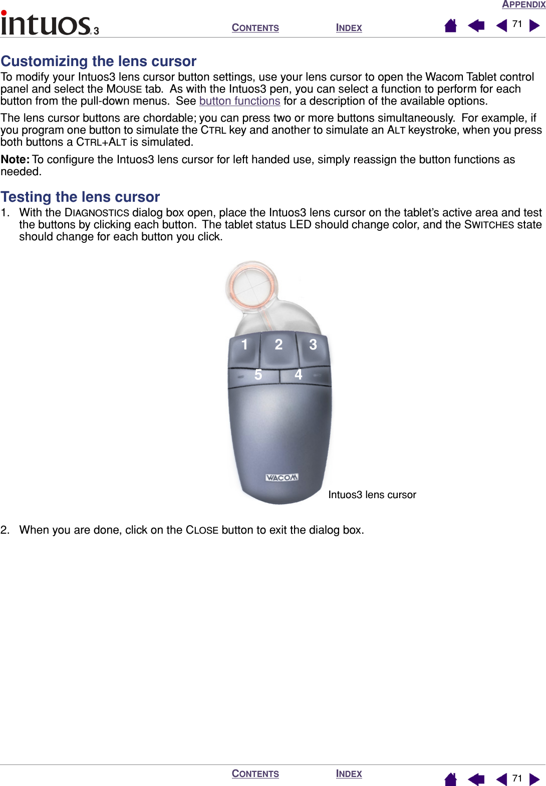 APPENDIXINDEXCONTENTSINDEXCONTENTS 7171Customizing the lens cursorTo modify your Intuos3 lens cursor button settings, use your lens cursor to open the Wacom Tablet control panel and select the MOUSE tab.  As with the Intuos3 pen, you can select a function to perform for each button from the pull-down menus.  See button functions for a description of the available options.The lens cursor buttons are chordable; you can press two or more buttons simultaneously.  For example, if you program one button to simulate the CTRL key and another to simulate an ALT keystroke, when you press both buttons a CTRL+ALT is simulated.Note: To conﬁgure the Intuos3 lens cursor for left handed use, simply reassign the button functions as needed.Testing the lens cursor1. With the DIAGNOSTICS dialog box open, place the Intuos3 lens cursor on the tablet’s active area and test the buttons by clicking each button.  The tablet status LED should change color, and the SWITCHES state should change for each button you click.2. When you are done, click on the CLOSE button to exit the dialog box.12354Intuos3 lens cursor