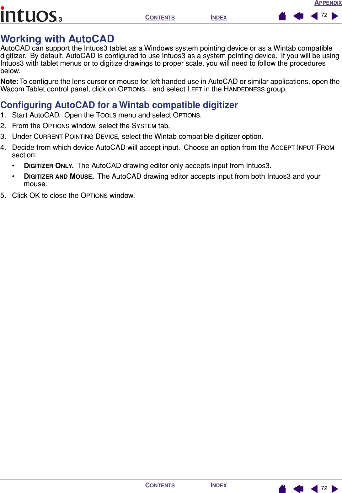 APPENDIXINDEXCONTENTSINDEXCONTENTS 7272Working with AutoCADAutoCAD can support the Intuos3 tablet as a Windows system pointing device or as a Wintab compatible digitizer.  By default, AutoCAD is conﬁgured to use Intuos3 as a system pointing device.  If you will be using Intuos3 with tablet menus or to digitize drawings to proper scale, you will need to follow the procedures below.Note: To conﬁgure the lens cursor or mouse for left handed use in AutoCAD or similar applications, open the Wacom Tablet control panel, click on OPTIONS... and select LEFT in the HANDEDNESS group.Conﬁguring AutoCAD for a Wintab compatible digitizer1. Start AutoCAD.  Open the TOOLS menu and select OPTIONS.2. From the OPTIONS window, select the SYSTEM tab.3. Under CURRENT POINTING DEVICE, select the Wintab compatible digitizer option.4. Decide from which device AutoCAD will accept input.  Choose an option from the ACCEPT INPUT FROM section:•DIGITIZER ONLY.  The AutoCAD drawing editor only accepts input from Intuos3.•DIGITIZER AND MOUSE.  The AutoCAD drawing editor accepts input from both Intuos3 and your mouse.5. Click OK to close the OPTIONS window.