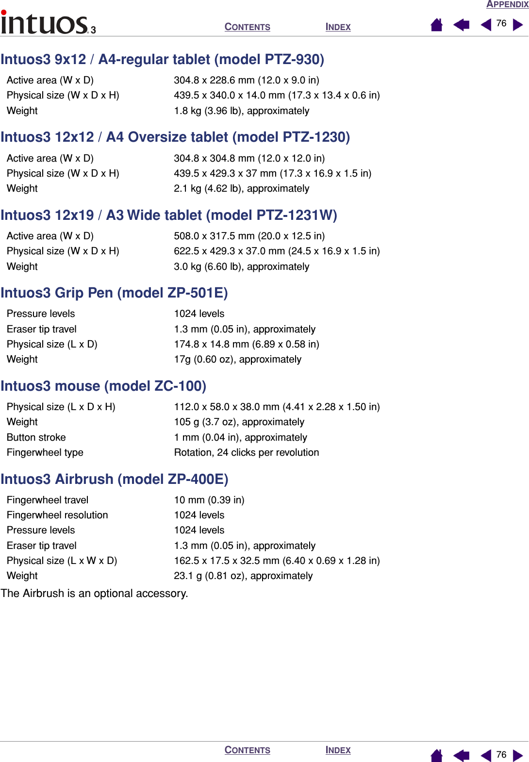 APPENDIXINDEXCONTENTSINDEXCONTENTS 7676Intuos3 9x12 / A4-regular tablet (model PTZ-930)Intuos3 12x12 / A4 Oversize tablet (model PTZ-1230)Intuos3 12x19 / A3 Wide tablet (model PTZ-1231W)Intuos3 Grip Pen (model ZP-501E)Intuos3 mouse (model ZC-100)Intuos3 Airbrush (model ZP-400E)The Airbrush is an optional accessory.Active area (W x D) 304.8 x 228.6 mm (12.0 x 9.0 in)Physical size (W x D x H) 439.5 x 340.0 x 14.0 mm (17.3 x 13.4 x 0.6 in)Weight 1.8 kg (3.96 lb), approximatelyActive area (W x D) 304.8 x 304.8 mm (12.0 x 12.0 in)Physical size (W x D x H) 439.5 x 429.3 x 37 mm (17.3 x 16.9 x 1.5 in)Weight 2.1 kg (4.62 lb), approximatelyActive area (W x D) 508.0 x 317.5 mm (20.0 x 12.5 in)Physical size (W x D x H) 622.5 x 429.3 x 37.0 mm (24.5 x 16.9 x 1.5 in)Weight 3.0 kg (6.60 lb), approximatelyPressure levels 1024 levelsEraser tip travel 1.3 mm (0.05 in), approximatelyPhysical size (L x D) 174.8 x 14.8 mm (6.89 x 0.58 in)Weight 17g (0.60 oz), approximatelyPhysical size (L x D x H) 112.0 x 58.0 x 38.0 mm (4.41 x 2.28 x 1.50 in)Weight 105 g (3.7 oz), approximatelyButton stroke 1 mm (0.04 in), approximatelyFingerwheel type Rotation, 24 clicks per revolutionFingerwheel travel 10 mm (0.39 in)Fingerwheel resolution 1024 levelsPressure levels 1024 levelsEraser tip travel 1.3 mm (0.05 in), approximatelyPhysical size (L x W x D) 162.5 x 17.5 x 32.5 mm (6.40 x 0.69 x 1.28 in)Weight 23.1 g (0.81 oz), approximately