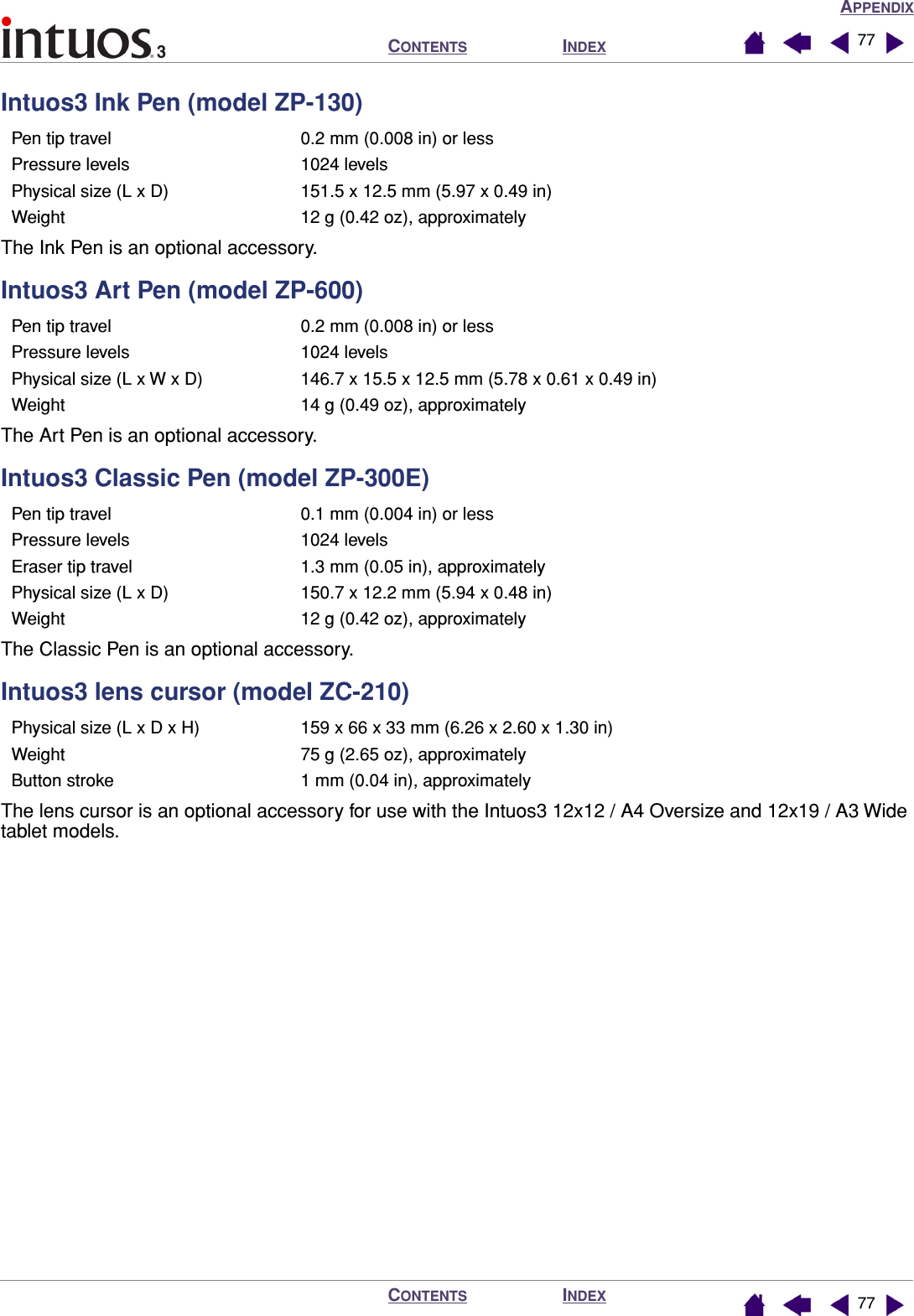 APPENDIXINDEXCONTENTSINDEXCONTENTS 7777Intuos3 Ink Pen (model ZP-130)The Ink Pen is an optional accessory.Intuos3 Art Pen (model ZP-600)The Art Pen is an optional accessory.Intuos3 Classic Pen (model ZP-300E)The Classic Pen is an optional accessory.Intuos3 lens cursor (model ZC-210)The lens cursor is an optional accessory for use with the Intuos3 12x12 / A4 Oversize and 12x19 / A3 Wide tablet models.Pen tip travel 0.2 mm (0.008 in) or lessPressure levels 1024 levelsPhysical size (L x D) 151.5 x 12.5 mm (5.97 x 0.49 in)Weight 12 g (0.42 oz), approximatelyPen tip travel 0.2 mm (0.008 in) or lessPressure levels 1024 levelsPhysical size (L x W x D) 146.7 x 15.5 x 12.5 mm (5.78 x 0.61 x 0.49 in)Weight 14 g (0.49 oz), approximatelyPen tip travel 0.1 mm (0.004 in) or lessPressure levels 1024 levelsEraser tip travel 1.3 mm (0.05 in), approximatelyPhysical size (L x D) 150.7 x 12.2 mm (5.94 x 0.48 in)Weight 12 g (0.42 oz), approximatelyPhysical size (L x D x H) 159 x 66 x 33 mm (6.26 x 2.60 x 1.30 in)Weight 75 g (2.65 oz), approximatelyButton stroke 1 mm (0.04 in), approximately