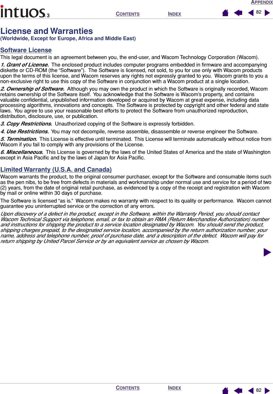 APPENDIXINDEXCONTENTSINDEXCONTENTS 8282License and Warranties (Worldwide, Except for Europe, Africa and Middle East)Software LicenseThis legal document is an agreement between you, the end-user, and Wacom Technology Corporation (Wacom).1. Grant of License.  The enclosed product includes computer programs embedded in ﬁrmware and accompanying diskette or CD-ROM (the “Software”).  The Software is licensed, not sold, to you for use only with Wacom products upon the terms of this license, and Wacom reserves any rights not expressly granted to you.  Wacom grants to you a non-exclusive right to use this copy of the Software in conjunction with a Wacom product at a single location.2. Ownership of Software.  Although you may own the product in which the Software is originally recorded, Wacom retains ownership of the Software itself.  You acknowledge that the Software is Wacom’s property, and contains valuable conﬁdential, unpublished information developed or acquired by Wacom at great expense, including data processing algorithms, innovations and concepts.  The Software is protected by copyright and other federal and state laws.  You agree to use your reasonable best efforts to protect the Software from unauthorized reproduction, distribution, disclosure, use, or publication.3. Copy Restrictions.  Unauthorized copying of the Software is expressly forbidden.4. Use Restrictions.  You may not decompile, reverse assemble, disassemble or reverse engineer the Software.5. Termination.  This License is effective until terminated.  This License will terminate automatically without notice from Wacom if you fail to comply with any provisions of the License.6. Miscellaneous.  This License is governed by the laws of the United States of America and the state of Washington except in Asia Paciﬁc and by the laws of Japan for Asia Paciﬁc.Limited Warranty (U.S.A. and Canada)Wacom warrants the product, to the original consumer purchaser, except for the Software and consumable items such as the pen nibs, to be free from defects in materials and workmanship under normal use and service for a period of two (2) years, from the date of original retail purchase, as evidenced by a copy of the receipt and registration with Wacom by mail or online within 30 days of purchase.The Software is licensed “as is.”  Wacom makes no warranty with respect to its quality or performance.  Wacom cannot guarantee you uninterrupted service or the correction of any errors.Upon discovery of a defect in the product, except in the Software, within the Warranty Period, you should contact Wacom Technical Support via telephone, email, or fax to obtain an RMA (Return Merchandise Authorization) number and instructions for shipping the product to a service location designated by Wacom.  You should send the product, shipping charges prepaid, to the designated service location, accompanied by the return authorization number, your name, address and telephone number, proof of purchase date, and a description of the defect.  Wacom will pay for return shipping by United Parcel Service or by an equivalent service as chosen by Wacom.