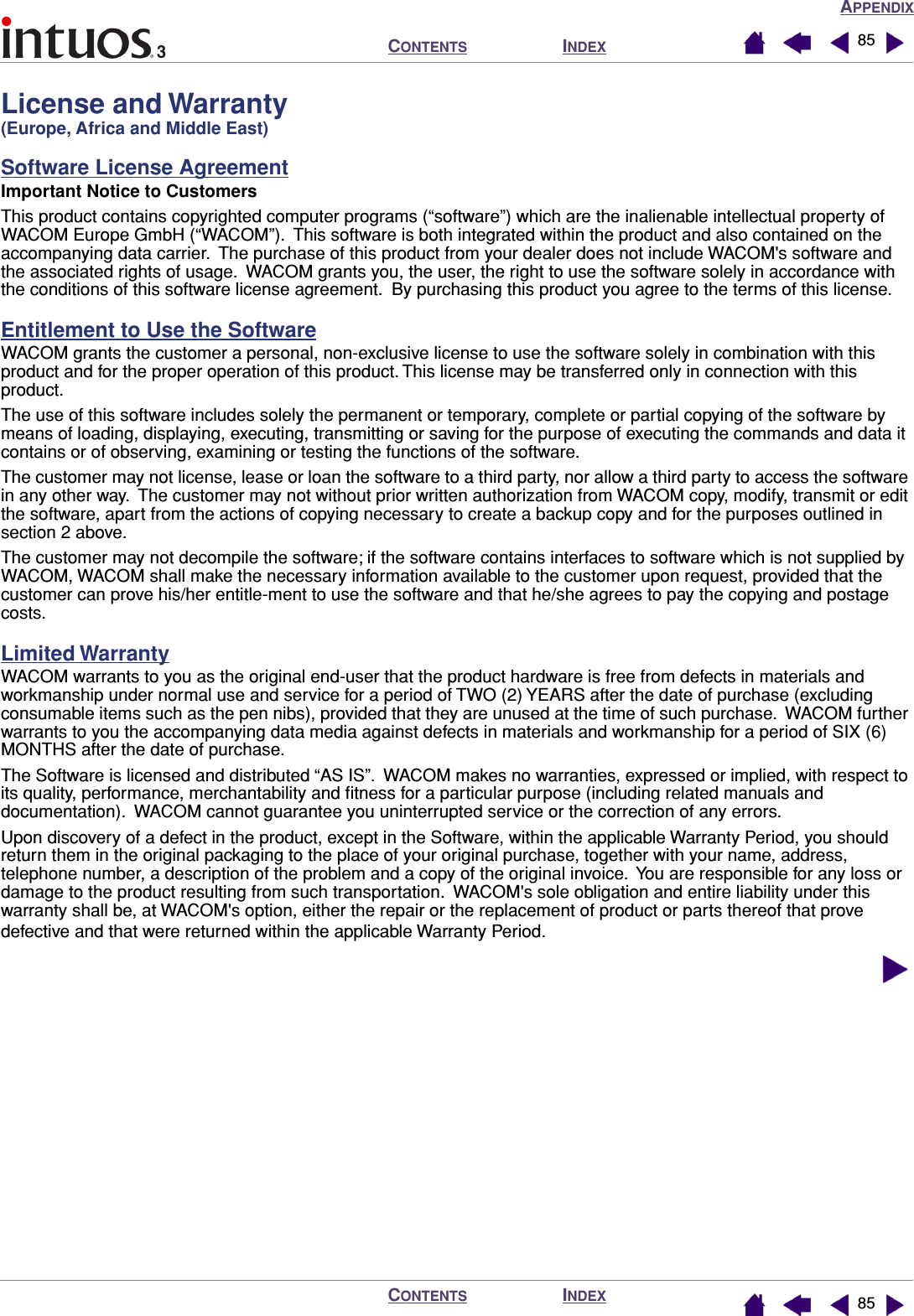 APPENDIXINDEXCONTENTSINDEXCONTENTS 8585License and Warranty (Europe, Africa and Middle East)Software License AgreementImportant Notice to CustomersThis product contains copyrighted computer programs (“software”) which are the inalienable intellectual property of WACOM Europe GmbH (“WACOM”).  This software is both integrated within the product and also contained on the accompanying data carrier.  The purchase of this product from your dealer does not include WACOM&apos;s software and the associated rights of usage.  WACOM grants you, the user, the right to use the software solely in accordance with the conditions of this software license agreement.  By purchasing this product you agree to the terms of this license.Entitlement to Use the SoftwareWACOM grants the customer a personal, non-exclusive license to use the software solely in combination with this product and for the proper operation of this product. This license may be transferred only in connection with this product.The use of this software includes solely the permanent or temporary, complete or partial copying of the software by means of loading, displaying, executing, transmitting or saving for the purpose of executing the commands and data it contains or of observing, examining or testing the functions of the software.The customer may not license, lease or loan the software to a third party, nor allow a third party to access the software in any other way.  The customer may not without prior written authorization from WACOM copy, modify, transmit or edit the software, apart from the actions of copying necessary to create a backup copy and for the purposes outlined in section 2 above.The customer may not decompile the software; if the software contains interfaces to software which is not supplied by WACOM, WACOM shall make the necessary information available to the customer upon request, provided that the customer can prove his/her entitle-ment to use the software and that he/she agrees to pay the copying and postage costs.Limited WarrantyWACOM warrants to you as the original end-user that the product hardware is free from defects in materials and workmanship under normal use and service for a period of TWO (2) YEARS after the date of purchase (excluding consumable items such as the pen nibs), provided that they are unused at the time of such purchase.  WACOM further warrants to you the accompanying data media against defects in materials and workmanship for a period of SIX (6) MONTHS after the date of purchase.The Software is licensed and distributed “AS IS”.  WACOM makes no warranties, expressed or implied, with respect to its quality, performance, merchantability and ﬁtness for a particular purpose (including related manuals and documentation).  WACOM cannot guarantee you uninterrupted service or the correction of any errors.Upon discovery of a defect in the product, except in the Software, within the applicable Warranty Period, you should return them in the original packaging to the place of your original purchase, together with your name, address, telephone number, a description of the problem and a copy of the original invoice.  You are responsible for any loss or damage to the product resulting from such transportation.  WACOM&apos;s sole obligation and entire liability under this warranty shall be, at WACOM&apos;s option, either the repair or the replacement of product or parts thereof that prove defective and that were returned within the applicable Warranty Period.