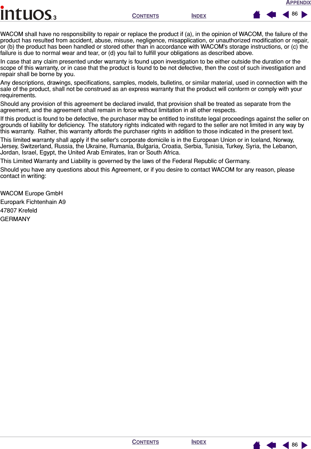 APPENDIXINDEXCONTENTSINDEXCONTENTS 8686WACOM shall have no responsibility to repair or replace the product if (a), in the opinion of WACOM, the failure of the product has resulted from accident, abuse, misuse, negligence, misapplication, or unauthorized modiﬁcation or repair, or (b) the product has been handled or stored other than in accordance with WACOM&apos;s storage instructions, or (c) the failure is due to normal wear and tear, or (d) you fail to fulﬁll your obligations as described above.In case that any claim presented under warranty is found upon investigation to be either outside the duration or the scope of this warranty, or in case that the product is found to be not defective, then the cost of such investigation and repair shall be borne by you.Any descriptions, drawings, speciﬁcations, samples, models, bulletins, or similar material, used in connection with the sale of the product, shall not be construed as an express warranty that the product will conform or comply with your requirements.Should any provision of this agreement be declared invalid, that provision shall be treated as separate from the agreement, and the agreement shall remain in force without limitation in all other respects.If this product is found to be defective, the purchaser may be entitled to institute legal proceedings against the seller on grounds of liability for deﬁciency.  The statutory rights indicated with regard to the seller are not limited in any way by this warranty.  Rather, this warranty affords the purchaser rights in addition to those indicated in the present text. This limited warranty shall apply if the seller&apos;s corporate domicile is in the European Union or in Iceland, Norway, Jersey, Switzerland, Russia, the Ukraine, Rumania, Bulgaria, Croatia, Serbia, Tunisia, Turkey, Syria, the Lebanon, Jordan, Israel, Egypt, the United Arab Emirates, Iran or South Africa.This Limited Warranty and Liability is governed by the laws of the Federal Republic of Germany.Should you have any questions about this Agreement, or if you desire to contact WACOM for any reason, please contact in writing:WACOM Europe GmbHEuropark Fichtenhain A947807 KrefeldGERMANY