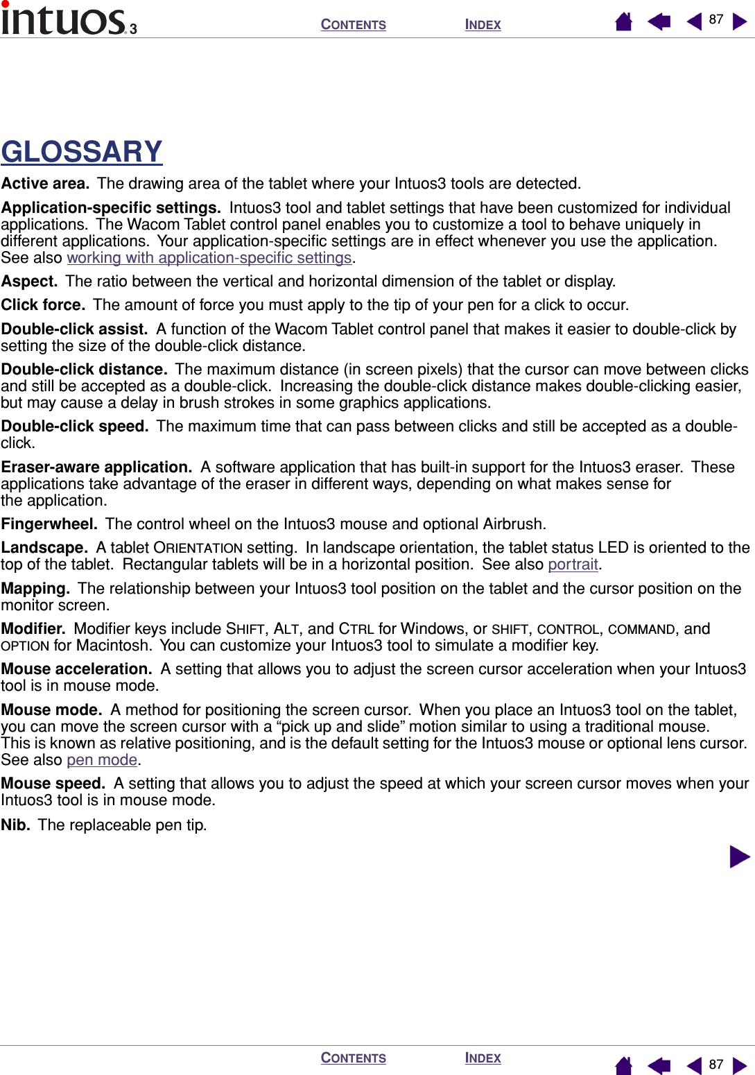 INDEXCONTENTSINDEXCONTENTS 8787GLOSSARYActive area.  The drawing area of the tablet where your Intuos3 tools are detected.Application-speciﬁc settings.  Intuos3 tool and tablet settings that have been customized for individual applications.  The Wacom Tablet control panel enables you to customize a tool to behave uniquely in different applications.  Your application-speciﬁc settings are in effect whenever you use the application.  See also working with application-speciﬁc settings.Aspect.  The ratio between the vertical and horizontal dimension of the tablet or display.Click force.  The amount of force you must apply to the tip of your pen for a click to occur.Double-click assist.  A function of the Wacom Tablet control panel that makes it easier to double-click by setting the size of the double-click distance.Double-click distance.  The maximum distance (in screen pixels) that the cursor can move between clicks and still be accepted as a double-click.  Increasing the double-click distance makes double-clicking easier, but may cause a delay in brush strokes in some graphics applications.Double-click speed.  The maximum time that can pass between clicks and still be accepted as a double-click.Eraser-aware application.  A software application that has built-in support for the Intuos3 eraser.  These applications take advantage of the eraser in different ways, depending on what makes sense for the application.Fingerwheel.  The control wheel on the Intuos3 mouse and optional Airbrush.Landscape.  A tablet ORIENTATION setting.  In landscape orientation, the tablet status LED is oriented to the top of the tablet.  Rectangular tablets will be in a horizontal position.  See also portrait.Mapping.  The relationship between your Intuos3 tool position on the tablet and the cursor position on the monitor screen.Modiﬁer.  Modiﬁer keys include SHIFT, ALT, and CTRL for Windows, or SHIFT, CONTROL, COMMAND, and OPTION for Macintosh.  You can customize your Intuos3 tool to simulate a modiﬁer key.Mouse acceleration.  A setting that allows you to adjust the screen cursor acceleration when your Intuos3 tool is in mouse mode.Mouse mode.  A method for positioning the screen cursor.  When you place an Intuos3 tool on the tablet, you can move the screen cursor with a “pick up and slide” motion similar to using a traditional mouse.  This is known as relative positioning, and is the default setting for the Intuos3 mouse or optional lens cursor.  See also pen mode.Mouse speed.  A setting that allows you to adjust the speed at which your screen cursor moves when your Intuos3 tool is in mouse mode.Nib.  The replaceable pen tip.