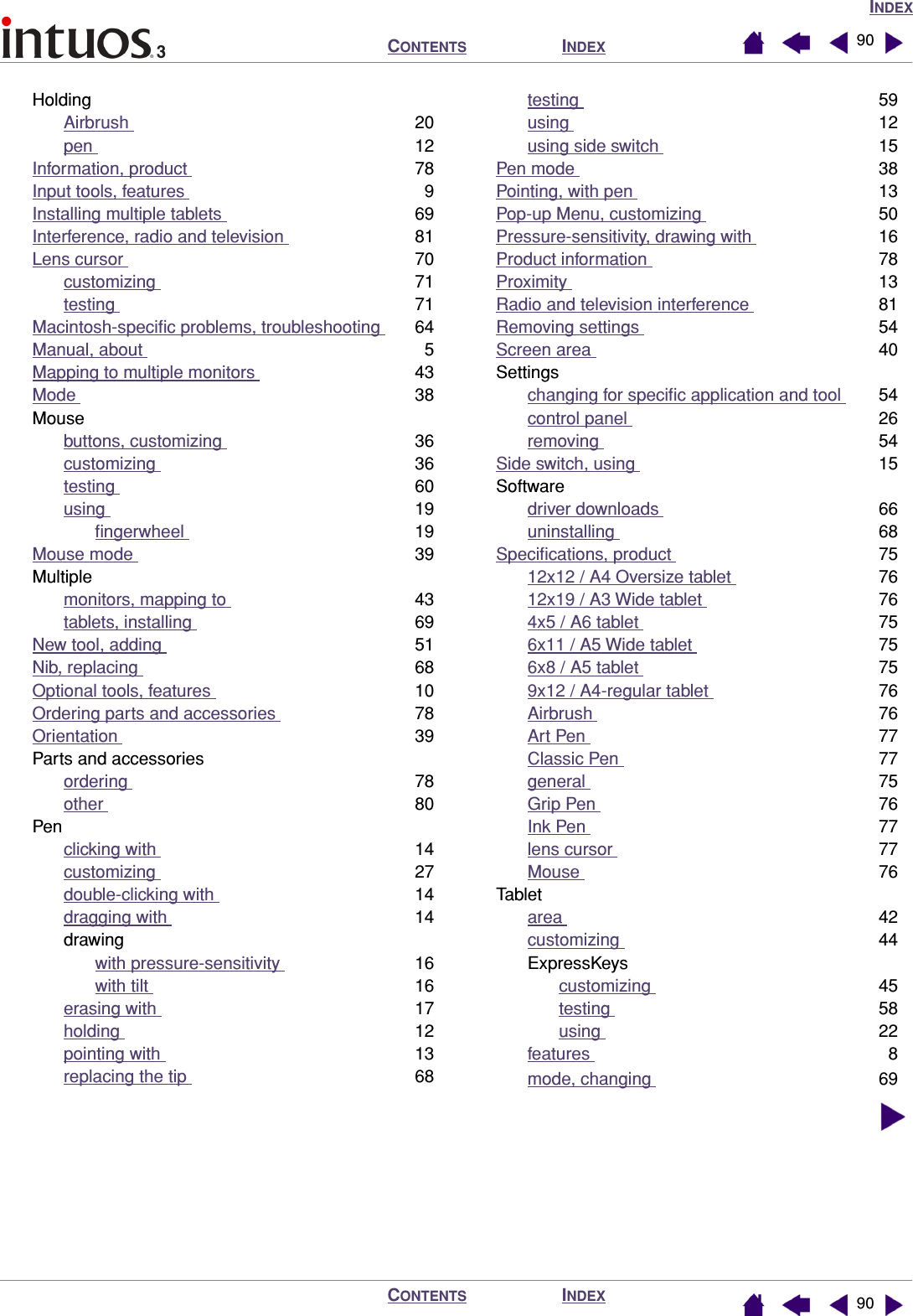 INDEXINDEXCONTENTSINDEXCONTENTS 9090HoldingAirbrush  20pen  12Information, product  78Input tools, features  9Installing multiple tablets  69Interference, radio and television  81Lens cursor  70customizing  71testing  71Macintosh-speciﬁc problems, troubleshooting  64Manual, about  5Mapping to multiple monitors  43Mode  38Mousebuttons, customizing  36customizing  36testing  60using  19ﬁngerwheel  19Mouse mode  39Multiplemonitors, mapping to  43tablets, installing  69New tool, adding  51Nib, replacing  68Optional tools, features  10Ordering parts and accessories  78Orientation  39Parts and accessoriesordering  78other  80Penclicking with  14customizing  27double-clicking with  14dragging with  14drawingwith pressure-sensitivity  16with tilt  16erasing with  17holding  12pointing with  13replacing the tip  68testing  59using  12using side switch  15Pen mode  38Pointing, with pen  13Pop-up Menu, customizing  50Pressure-sensitivity, drawing with  16Product information  78Proximity  13Radio and television interference  81Removing settings  54Screen area  40Settingschanging for speciﬁc application and tool  54control panel  26removing  54Side switch, using  15Softwaredriver downloads  66uninstalling  68Speciﬁcations, product  7512x12 / A4 Oversize tablet  7612x19 / A3 Wide tablet  764x5 / A6 tablet  756x11 / A5 Wide tablet  756x8 / A5 tablet  759x12 / A4-regular tablet  76Airbrush  76Art Pen  77Classic Pen  77general  75Grip Pen  76Ink Pen  77lens cursor  77Mouse  76Tabletarea  42customizing  44ExpressKeyscustomizing  45testing  58using  22features  8mode, changing  69