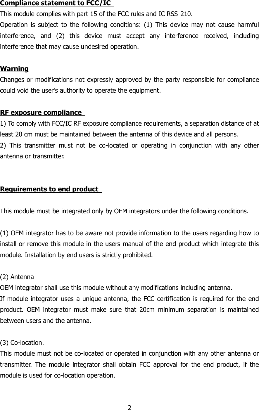 2  Compliance statement to FCC/IC   This module complies with part 15 of the FCC rules and IC RSS-210. Operation  is  subject  to  the  following  conditions:  (1)  This  device  may  not  cause  harmful interference,  and  (2)  this  device  must  accept  any  interference  received,  including interference that may cause undesired operation.    Warning Changes or modifications not expressly approved by the party responsible for compliance could void the user’s authority to operate the equipment.  RF exposure compliance   1) To comply with FCC/IC RF exposure compliance requirements, a separation distance of at least 20 cm must be maintained between the antenna of this device and all persons. 2)  This  transmitter  must  not  be  co-located  or  operating  in  conjunction  with  any  other antenna or transmitter.   Requirements to end product    This module must be integrated only by OEM integrators under the following conditions.  (1) OEM integrator has to be aware not provide information to the users regarding how to install or remove this module in the users manual of the end product which integrate this module. Installation by end users is strictly prohibited.  (2) Antenna   OEM integrator shall use this module without any modifications including antenna.   If module  integrator uses a unique antenna, the  FCC certification  is required for the end product.  OEM  integrator  must  make  sure  that  20cm  minimum  separation  is  maintained between users and the antenna.  (3) Co-location.   This module must not be co-located or operated in conjunction with any other antenna or transmitter.  The  module  integrator  shall  obtain  FCC  approval  for  the  end  product,  if  the module is used for co-location operation.    