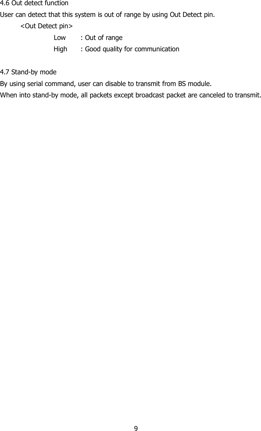 9  4.6 Out detect function User can detect that this system is out of range by using Out Detect pin.   &lt;Out Detect pin&gt;       Low  : Out of range                 High      : Good quality for communication  4.7 Stand-by mode By using serial command, user can disable to transmit from BS module. When into stand-by mode, all packets except broadcast packet are canceled to transmit.       