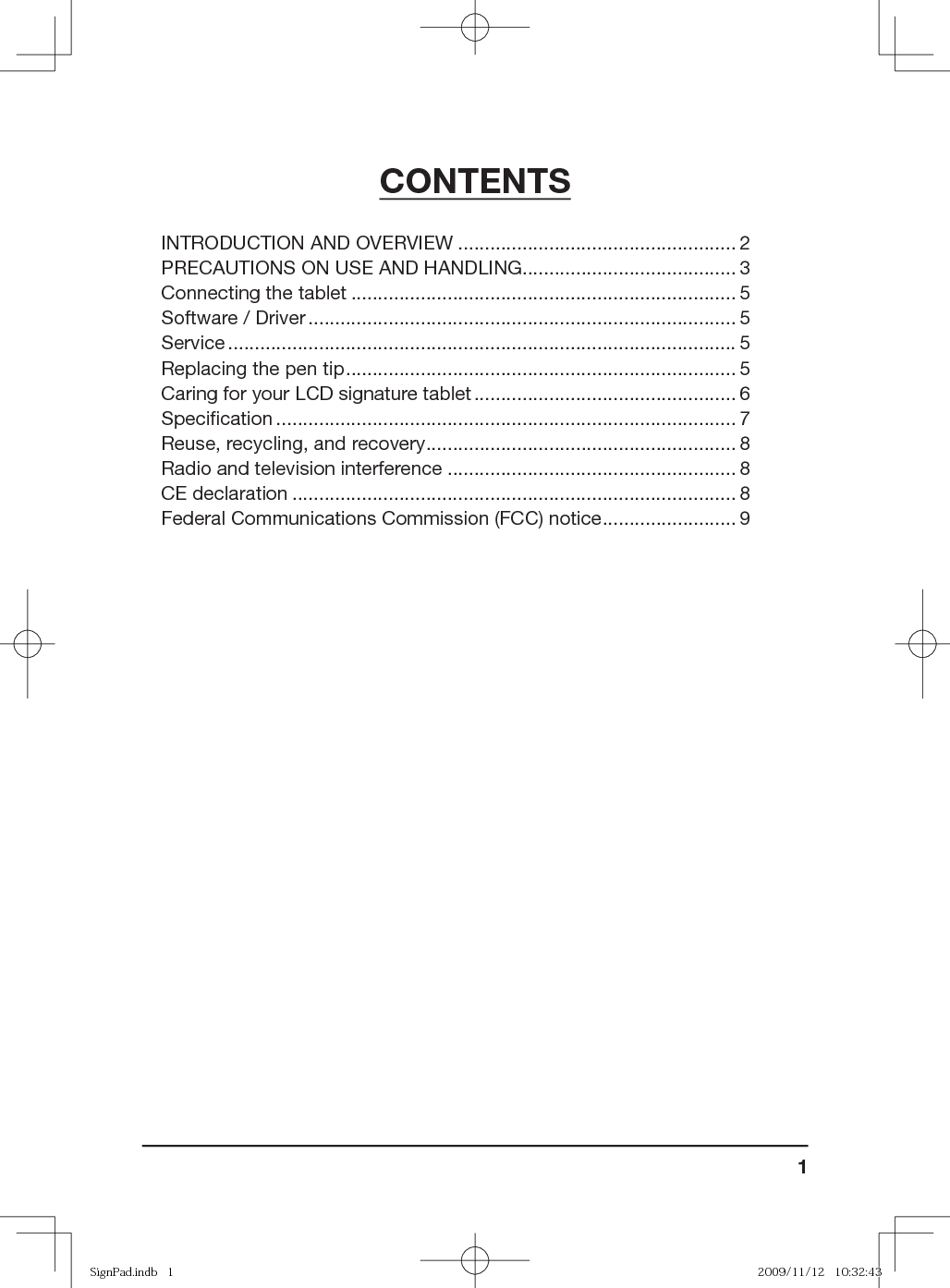 1CONTENTSINTRODUCTION AND OVERVIEW .................................................... 2PRECAUTIONS ON USE AND HANDLING ........................................ 3Connecting the tablet ........................................................................ 5Software / Driver ................................................................................ 5Service ............................................................................................... 5Replacing the pen tip ......................................................................... 5Caring for your LCD signature tablet ................................................. 6Speciﬁ cation ...................................................................................... 7Reuse, recycling, and recovery .......................................................... 8Radio and television interference ...................................................... 8CE declaration ................................................................................... 8Federal Communications Commission (FCC) notice ......................... 9SignPad.indb   1SignPad.indb   1 2009/11/12   10:32:432009/11/12   10:32:43