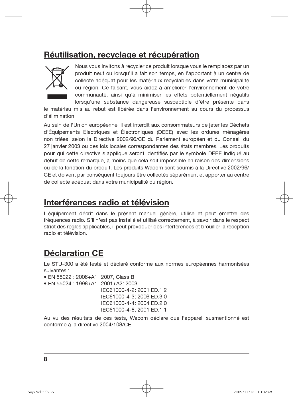 8Réutilisation, recyclage et récupérationNous vous invitons à recycler ce produit lorsque vous le remplacez par un produit neuf ou lorsqu’il a fait son temps, en l’apportant à un centre de collecte adéquat pour les matériaux recyclables dans votre municipalité ou région. Ce faisant, vous aidez à améliorer l’environnement de votre communauté, ainsi qu’à minimiser les effets potentiellement négatifs lorsqu’une substance dangereuse susceptible d’être présente dans le matériau mis au rebut est libérée dans l’environnement au cours du processus d’élimination.Au sein de l’Union européenne, il est interdit aux consommateurs de jeter les Déchets d’Équipements Électriques et Électroniques (DEEE) avec les ordures ménagères non triées, selon la Directive 2002/96/CE du Parlement européen et du Conseil du 27 janvier 2003 ou des lois locales correspondantes des états membres. Les produits pour qui cette directive s’applique seront identiﬁ és par le symbole DEEE indiqué au début de cette remarque, à moins que cela soit impossible en raison des dimensions ou de la fonction du produit. Les produits Wacom sont soumis à la Directive 2002/96/CE et doivent par conséquent toujours être collectés séparément et apporter au centre de collecte adéquat dans votre municipalité ou région.Interférences radio et télévisionL’équipement décrit dans le présent manuel génère, utilise et peut émettre des fréquences radio. S’il n’est pas installé et utilisé correctement, à savoir dans le respect strict des règles applicables, il peut provoquer des interférences et brouiller la réception radio et télévision.Déclaration CELe STU-300 a été testé et déclaré conforme aux normes européennes harmonisées suivantes :• EN 55022 : 2006+A1: 2007, Class B• EN 55024 : 1998+A1: 2001+A2: 2003  IEC61000-4-2: 2001 ED.1.2  IEC61000-4-3: 2006 ED.3.0  IEC61000-4-4: 2004 ED.2.0  IEC61000-4-8: 2001 ED.1.1Au vu des résultats de ces tests, Wacom déclare que l’appareil susmentionné est conforme à la directive 2004/108/CE.SignPad.indb   8SignPad.indb   8 2009/11/12   10:32:482009/11/12   10:32:48