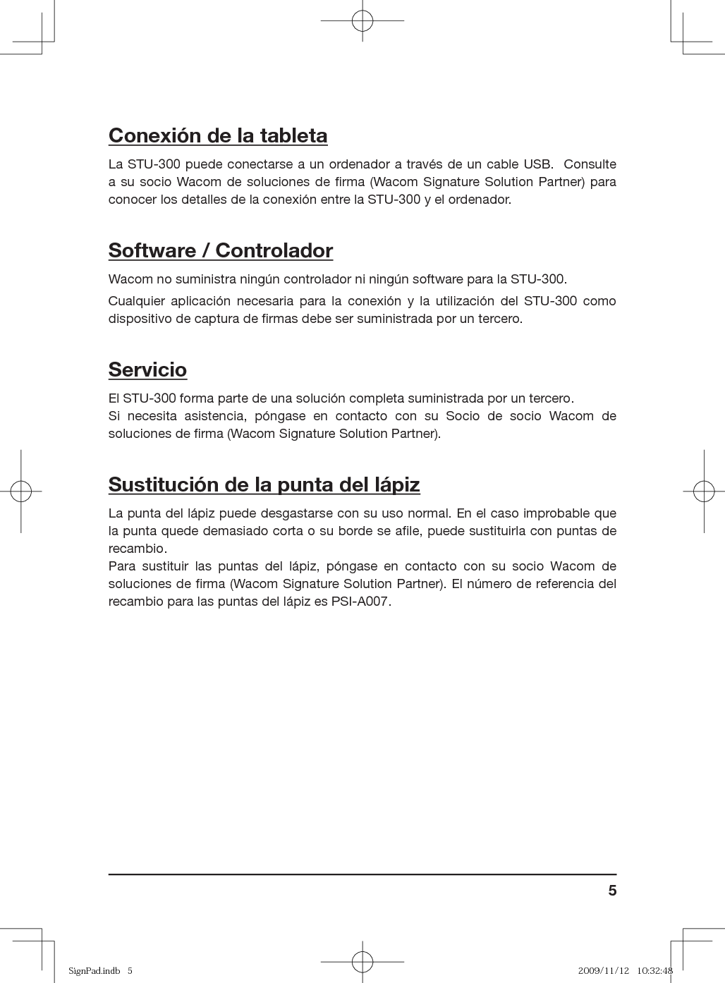 5Conexión de la tabletaLa STU-300 puede conectarse a un ordenador a través de un cable USB.  Consulte a su socio Wacom de soluciones de ﬁ rma (Wacom Signature Solution Partner) para conocer los detalles de la conexión entre la STU-300 y el ordenador.Software / ControladorWacom no suministra ningún controlador ni ningún software para la STU-300.Cualquier aplicación necesaria para la conexión y la utilización del STU-300 como dispositivo de captura de ﬁ rmas debe ser suministrada por un tercero.ServicioEl STU-300 forma parte de una solución completa suministrada por un tercero.Si necesita asistencia, póngase en contacto con su Socio de socio Wacom de soluciones de ﬁ rma (Wacom Signature Solution Partner). Sustitución de la punta del lápizLa punta del lápiz puede desgastarse con su uso normal. En el caso improbable que la punta quede demasiado corta o su borde se aﬁ le, puede sustituirla con puntas de recambio. Para sustituir las puntas del lápiz, póngase en contacto con su socio Wacom de soluciones de ﬁ rma (Wacom Signature Solution Partner). El número de referencia del recambio para las puntas del lápiz es PSI-A007.SignPad.indb   5SignPad.indb   5 2009/11/12   10:32:482009/11/12   10:32:48