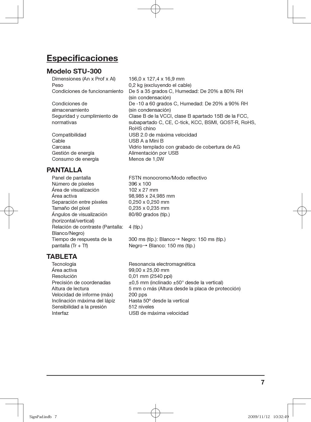 7Especiﬁ cacionesModelo STU-300Dimensiones (An x Prof x Al) 156,0 x 127,4 x 16,9 mmPeso 0,2 kg (excluyendo el cable)Condiciones de funcionamiento De 5 a 35 grados C, Humedad: De 20% a 80% RH (sin condensación)Condiciones de almacenamientoDe -10 a 60 grados C, Humedad: De 20% a 90% RH (sin condensación)Seguridad y cumplimiento de normativasClase B de la VCCI, clase B apartado 15B de la FCC, subapartado C, CE, C-tick, KCC, BSMI, GOST-R, RoHS, RoHS chinoCompatibilidad USB 2.0 de máxima velocidadCable USB A a Mini BCarcasa Vidrio templado con grabado de cobertura de AGGestión de energía Alimentación por USB Consumo de energía Menos de 1,0WPANTALLAPanel de pantalla FSTN monocromo/Modo reﬂ ectivo Número de píxeles 396 x 100Área de visualización 102 x 27 mmÁrea activa 98,985 x 24,985 mmSeparación entre píxeles 0,250 x 0,250 mmTamaño del píxel 0,235 x 0,235 mmÁngulos de visualización (horizontal/vertical)80/80 grados (típ.)Relación de contraste (Pantalla: Blanco/Negro)4 (típ.)Tiempo de respuesta de la pantalla (Tr + Tf)300 ms (típ.): Blanco→ Negro: 150 ms (típ.)Negro→ Blanco: 150 ms (típ.)TABLETATecnología Resonancia electromagnéticaÁrea activa 99,00 x 25,00 mmResolución 0,01 mm (2540 ppi)Precisión de coordenadas ±0,5 mm (inclinado ±50° desde la vertical)Altura de lectura 5 mm o más (Altura desde la placa de protección)Velocidad de informe (máx) 200 ppsInclinación máxima del lápiz Hasta 50º desde la verticalSensibilidad a la presión 512 nivelesInterfaz USB de máxima velocidadSignPad.indb   7SignPad.indb   7 2009/11/12   10:32:492009/11/12   10:32:49