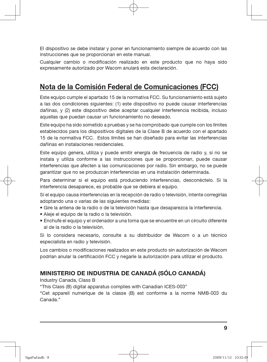 9El dispositivo se debe instalar y poner en funcionamiento siempre de acuerdo con las instrucciones que se proporcionan en este manual.Cualquier cambio o modiﬁ cación realizado en este producto que no haya sido expresamente autorizado por Wacom anulará esta declaración.Nota de la Comisión Federal de Comunicaciones (FCC)Este equipo cumple el apartado 15 de la normativa FCC. Su funcionamiento está sujeto a las dos condiciones siguientes: (1) este dispositivo no puede causar interferencias dañinas, y (2) este dispositivo debe aceptar cualquier interferencia recibida, incluso aquellas que puedan causar un funcionamiento no deseado.Este equipo ha sido sometido a pruebas y se ha comprobado que cumple con los límites establecidos para los dispositivos digitales de la Clase B de acuerdo con el apartado 15 de la normativa FCC.  Estos límites se han diseñado para evitar las interferencias dañinas en instalaciones residenciales.Este equipo genera, utiliza y puede emitir energía de frecuencia de radio y, si no se instala y utiliza conforme a las instrucciones que se proporcionan, puede causar interferencias que afecten a las comunicaciones por radio. Sin embargo, no se puede garantizar que no se produzcan interferencias en una instalación determinada.Para determinar si el equipo está produciendo interferencias, desconéctelo. Si la interferencia desaparece, es probable que se debiera al equipo.Si el equipo causa interferencias en la recepción de radio o televisión, intente corregirlas adoptando una o varias de las siguientes medidas:• Gire la antena de la radio o de la televisión hasta que desaparezca la interferencia.• Aleje el equipo de la radio o la televisión.•  Enchufe el equipo y el ordenador a una toma que se encuentre en un circuito diferente al de la radio o la televisión.Si lo considera necesario, consulte a su distribuidor de Wacom o a un técnico especialista en radio y televisión.Los cambios o modiﬁ caciones realizados en este producto sin autorización de Wacom podrían anular la certiﬁ cación FCC y negarle la autorización para utilizar el producto.MINISTERIO DE INDUSTRIA DE CANADÁ (SÓLO CANADÁ)Industry Canada, Class B“This Class (B) digital apparatus complies with Canadian ICES-003”“Cet appareil numerique de la classe (B) est conforme a la norme NMB-003 du Canada.”SignPad.indb   9SignPad.indb   9 2009/11/12   10:32:492009/11/12   10:32:49