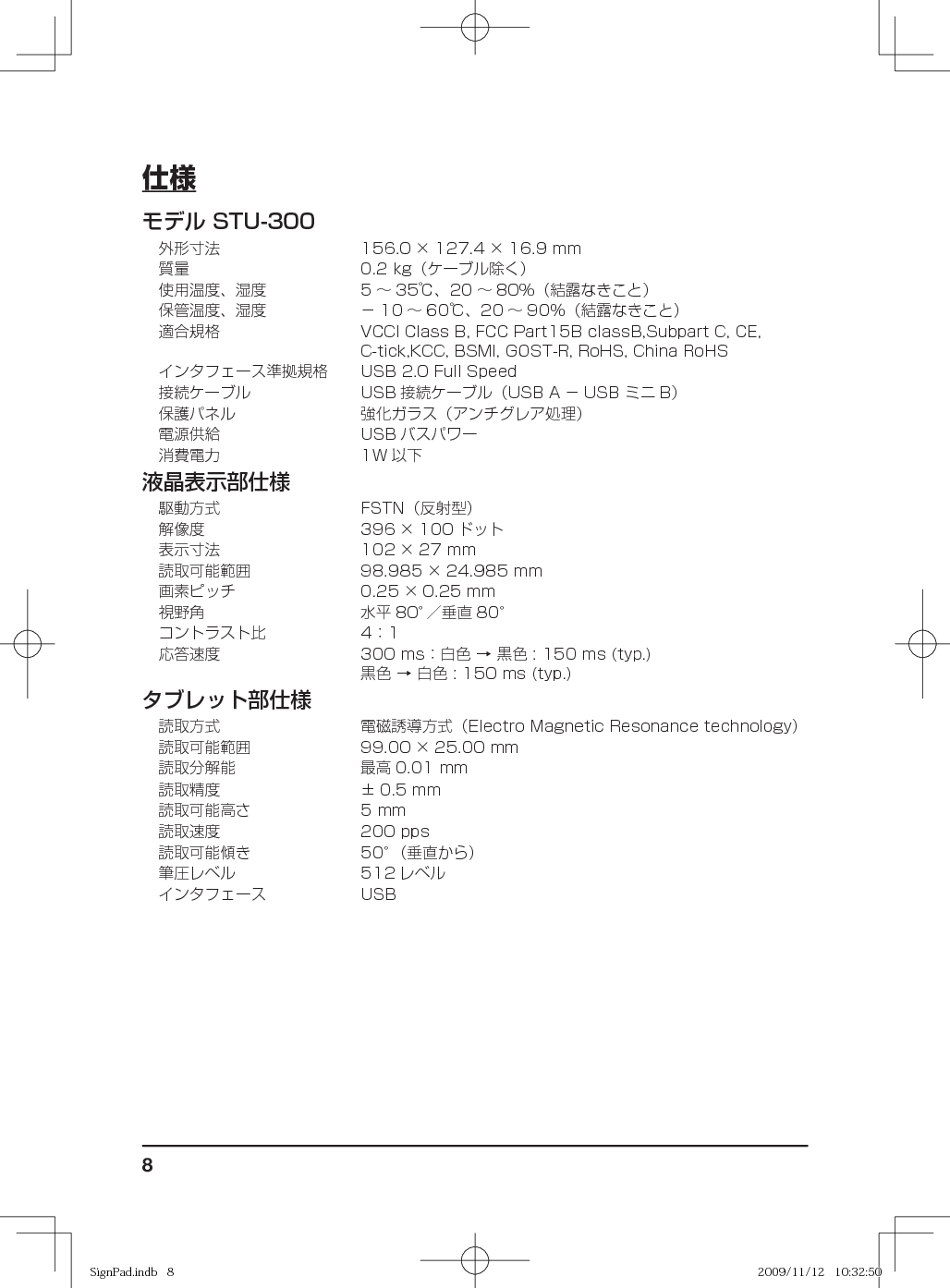 8仕様モデル STU-300外形寸法 156.0 × 127.4 × 16.9 mm質量 0.2 kg（ケーブル除く）使用温度、湿度 5 ∼ 35℃、20 ∼ 80％（結露なきこと）保管温度、湿度 − 10 ∼ 60℃、20 ∼ 90％（結露なきこと）適合規格 VCCI Class B, FCC Part15B classB,Subpart C, CE, C-tick,KCC, BSMI, GOST-R, RoHS, China RoHSインタフェース準拠規格 USB 2.0 Full Speed接続ケーブル USB 接続ケーブル（USB A − USB ミニ B）保護パネル 強化ガラス（アンチグレア処理）電源供給 USB バスパワー消費電力 1W 以下液晶表示部仕様駆動方式 FSTN（反射型）解像度 396 × 100 ドット表示寸法 102 × 27 mm読取可能範囲 98.985 × 24.985 mm画素ピッチ 0.25 × 0.25 mm視野角 水平 80°／垂直 80°コントラスト比 4：1応答速度 300 ms：白色 → 黒色 : 150 ms (typ.)黒色 → 白色 : 150 ms (typ.)タブレット部仕様読取方式 電磁誘導方式（Electro Magnetic Resonance technology）読取可能範囲 99.00 × 25.00 mm読取分解能 最高 0.01 mm読取精度 ± 0.5 mm読取可能高さ 5 mm読取速度 200 pps読取可能傾き 50°（垂直から）筆圧レベル 512 レベルインタフェース USBSignPad.indb   8SignPad.indb   8 2009/11/12   10:32:502009/11/12   10:32:50