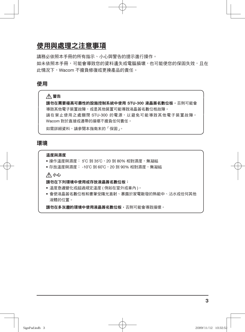 3使用與處理之注意事項請務必依照本手冊的所有指示、小心與警告的提示進行操作。如未依照本手冊，可能會導致您的資料遺失或電腦損壞， 也可能使您的保固失效，且在此情況下，Wacom 不擔負修復或更換產品的責任。使用 警告請勿在需要極高可靠性的設施控制系統中使用 STU-300 液晶簽名數位板，否則可能會導致其他電子裝置故障，或是其他裝置可能導致液晶簽名數位板故障。請在禁止使用之處關閉 STU-300 的電源，以避免可能導致其他電子裝置故障。 Wacom 對於直接或連帶的損壞不擔負任何責任。如需詳細資料，請參閱本指南末的「保固」。 環境溫度與濕度• 操作溫度與濕度： 5˚C 到 35˚C，20 到 80% 相對濕度，無凝結• 存放溫度與濕度： -10˚C 到 60˚C，20 到 90% 相對濕度，無凝結 小心請勿在下列環境中使用或存放液晶簽名數位板：•  溫度急遽變化或超過規定溫度 ( 例如在室外或車內 )。•  會使液晶簽名數位板和畫筆受陽光直射、暴露於家電散發的熱能中、沾水或任何其他液體的位置。請勿在多灰塵的環境中使用液晶簽名數位板，否則可能會導致損壞。 SignPad.indb   3SignPad.indb   3 2009/11/12   10:32:522009/11/12   10:32:52