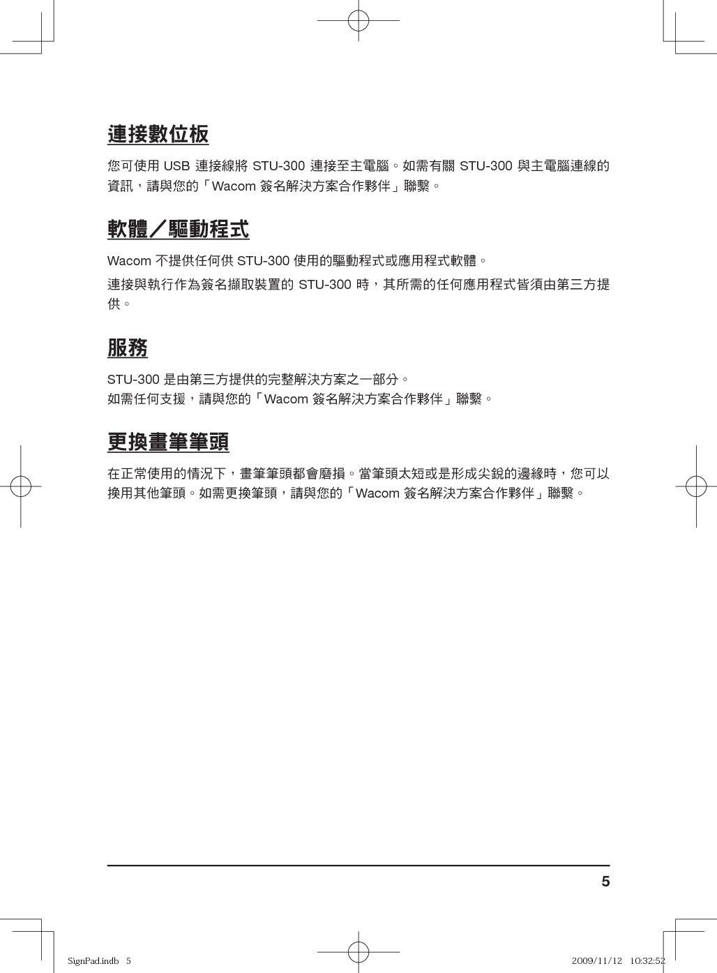 5連接數位板您可使用 USB 連接線將 STU-300 連接至主電腦。如需有關 STU-300 與主電腦連線的資訊，請與您的「Wacom 簽名解決方案合作夥伴」聯繫。軟體驅動程式Wacom 不提供任何供 STU-300 使用的驅動程式或應用程式軟體。連接與執行作為簽名擷取裝置的 STU-300 時，其所需的任何應用程式皆須由第三方提供。服務STU-300 是由第三方提供的完整解決方案之一部分。如需任何支援，請與您的「Wacom 簽名解決方案合作夥伴」聯繫。更換畫筆筆頭在正常使用的情況下，畫筆筆頭都會磨損。當筆頭太短或是形成尖銳的邊緣時，您可以換用其他筆頭。如需更換筆頭，請與您的「Wacom 簽名解決方案合作夥伴」聯繫。SignPad.indb   5SignPad.indb   5 2009/11/12   10:32:522009/11/12   10:32:52