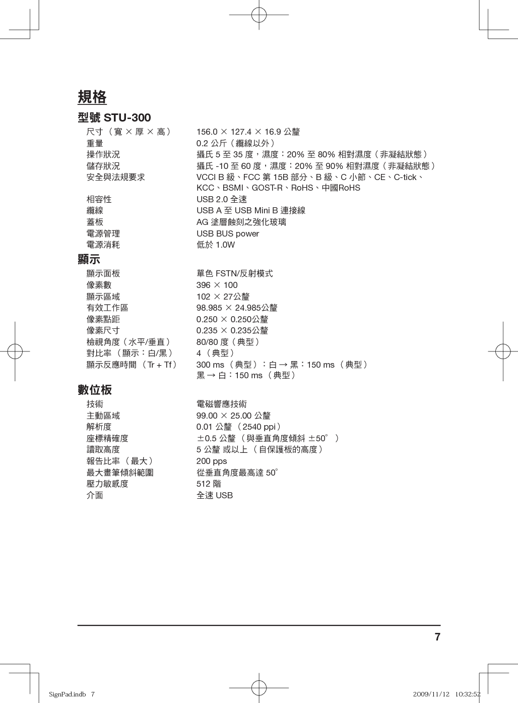 7規格型號 STU-300尺寸 （寬 × 厚 × 高） 156.0 × 127.4 × 16.9 公釐重量 0.2 公斤（纜線以外）操作狀況 攝氏 5 至 35 度，濕度：20% 至 80% 相對濕度（非凝結狀態）儲存狀況 攝氏 -10 至 60 度，濕度：20% 至 90% 相對濕度（非凝結狀態）安全與法規要求 VCCI B 級、FCC 第 15B 部分、B 級、C 小節、CE、C-tick、KCC、BSMI、GOST-R、RoHS、中國RoHS相容性 USB 2.0 全速纜線 USB A 至 USB Mini B 連接線蓋板 AG 塗層蝕刻之強化玻璃電源管理 USB BUS power電源消耗 低於 1.0W顯示顯示面板 單色 FSTN/反射模式像素數 396 × 100 顯示區域 102 × 27公釐有效工作區 98.985 × 24.985公釐像素點距 0.250 × 0.250公釐像素尺寸 0.235 × 0.235公釐檢視角度（水平/垂直） 80/80 度（典型）對比率 （顯示：白/黑） 4 （典型） 顯示反應時間 （Tr + Tf）300 ms （典型）：白 → 黑：150 ms （典型）黑 → 白：150 ms （典型） 數位板技術 電磁響應技術主動區域 99.00 × 25.00 公釐解析度 0.01 公釐 （2540 ppi）座標精確度 ±0.5 公釐 （與垂直角度傾斜 ±50°）讀取高度 5 公釐 或以上 （自保護板的高度）報告比率 （最大） 200 pps最大畫筆傾斜範圍 從垂直角度最高達 50°壓力敏感度 512 階介面 全速 USBSignPad.indb   7SignPad.indb   7 2009/11/12   10:32:522009/11/12   10:32:52