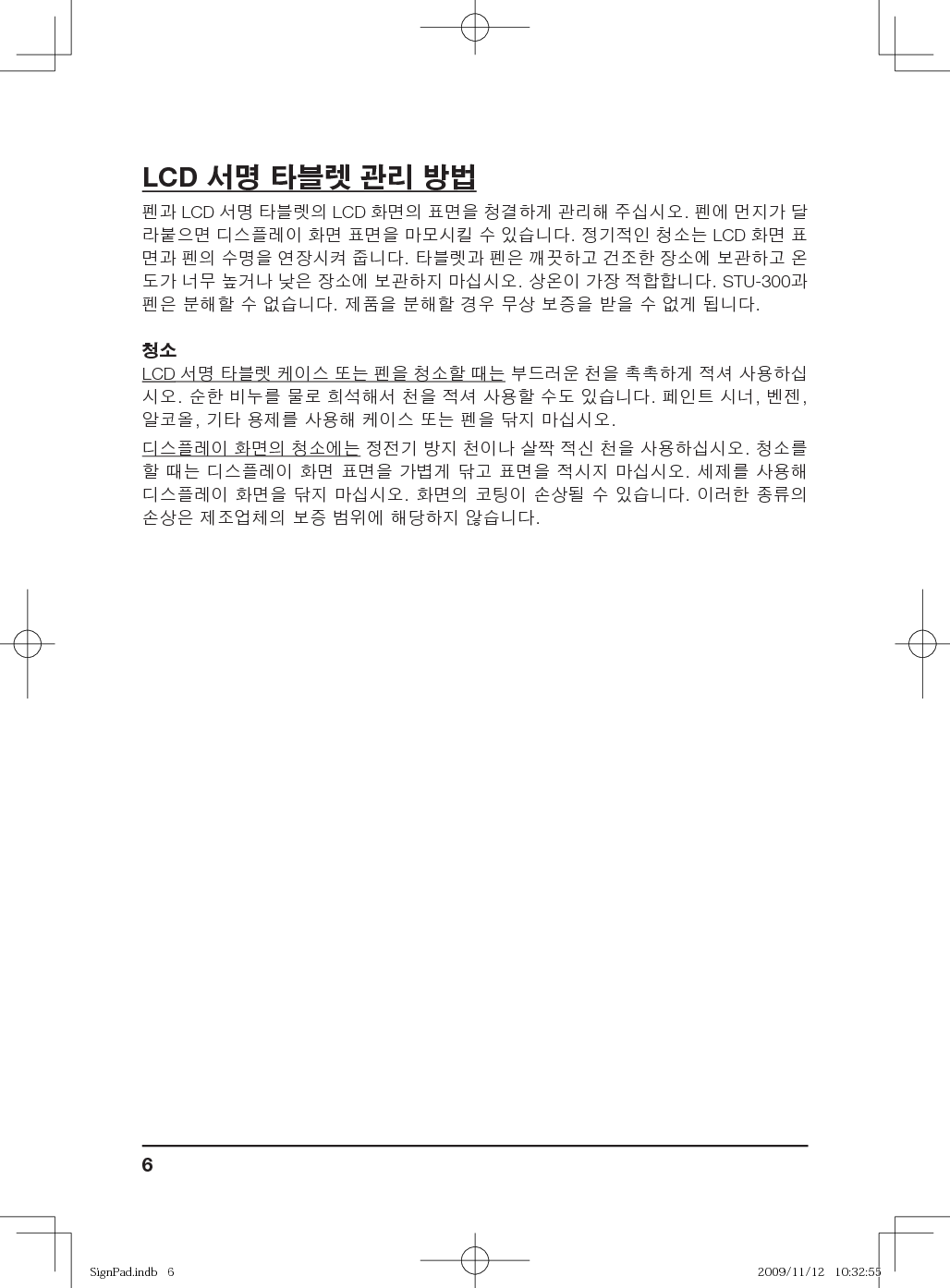 6LCD 서명 타블렛 관리 방법펜과 LCD 서명 타블렛의 LCD 화면의 표면을 청결하게 관리해 주십시오. 펜에 먼지가 달라붙으면 디스플레이 화면 표면을 마모시킬 수 있습니다. 정기적인 청소는 LCD 화면 표면과 펜의 수명을 연장시켜 줍니다. 타블렛과 펜은 깨끗하고 건조한 장소에 보관하고 온도가 너무 높거나 낮은 장소에 보관하지 마십시오. 상온이 가장 적합합니다. STU-300과 펜은 분해할 수 없습니다. 제품을 분해할 경우 무상 보증을 받을 수 없게 됩니다.청소LCD 서명 타블렛 케이스 또는 펜을 청소할 때는 부드러운 천을 촉촉하게 적셔 사용하십시오. 순한 비누를 물로 희석해서 천을 적셔 사용할 수도 있습니다. 페인트 시너, 벤젠, 알코올, 기타 용제를 사용해 케이스 또는 펜을 닦지 마십시오.디스플레이 화면의 청소에는 정전기 방지 천이나 살짝 적신 천을 사용하십시오. 청소를 할 때는 디스플레이 화면 표면을 가볍게 닦고 표면을 적시지 마십시오. 세제를 사용해 디스플레이 화면을 닦지 마십시오. 화면의 코팅이 손상될 수 있습니다. 이러한 종류의 손상은 제조업체의 보증 범위에 해당하지 않습니다.SignPad.indb   6SignPad.indb   6 2009/11/12   10:32:552009/11/12   10:32:55