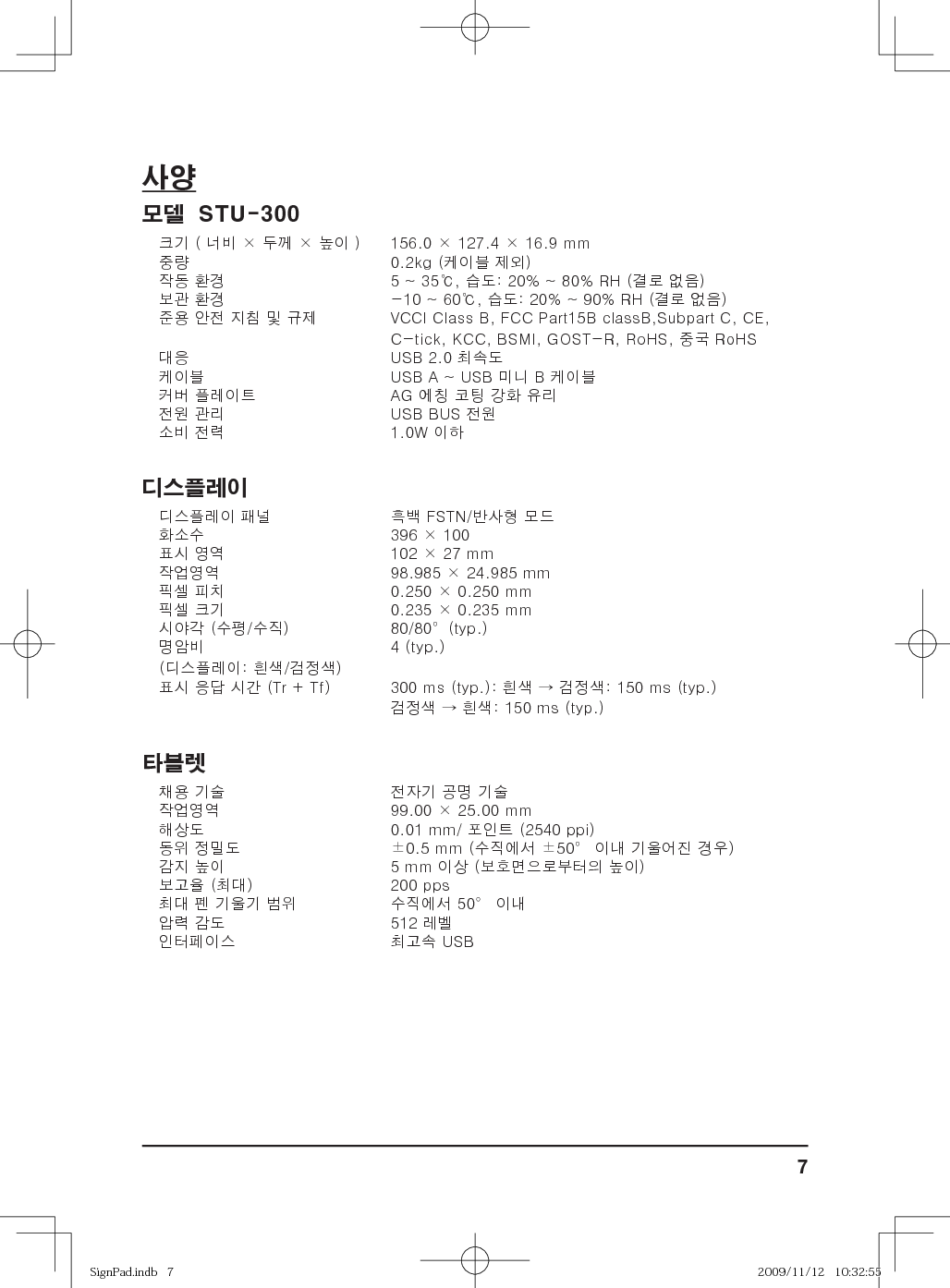 7사양모델  STU-300크기 ( 너비 × 두께 × 높이 ) 156.0 × 127.4 × 16.9 mm중량 0.2kg (케이블 제외)작동 환경 5 ~ 35℃, 습도: 20% ~ 80% RH (결로 없음)보관 환경 -10 ~ 60℃, 습도: 20% ~ 90% RH (결로 없음)준용 안전 지침 및 규제 VCCI Class B, FCC Part15B classB,Subpart C, CE, C-tick, KCC, BSMI, GOST-R, RoHS, 중국 RoHS대응 USB 2.0 최속도케이블 USB A ~ USB 미니 B 케이블커버 플레이트 AG 에칭 코팅 강화 유리전원 관리 USB BUS 전원소비 전력 1.0W 이하디스플레이디스플레이 패널 흑백 FSTN/반사형 모드화소수 396 × 100표시 영역 102 × 27 mm작업영역 98.985 × 24.985 mm픽셀 피치 0.250 × 0.250 mm픽셀 크기 0.235 × 0.235 mm시야각 (수평/수직) 80/80°(typ.)명암비(디스플레이: 흰색/검정색)4 (typ.) 표시 응답 시간 (Tr + Tf) 300 ms (typ.): 흰색 → 검정색: 150 ms (typ.)검정색 → 흰색: 150 ms (typ.) 타블렛채용 기술 전자기 공명 기술작업영역 99.00 × 25.00 mm해상도 0.01 mm/ 포인트 (2540 ppi)동위 정밀도 ±0.5 mm (수직에서 ±50° 이내 기울어진 경우)감지 높이 5 mm 이상 (보호면으로부터의 높이)보고율 (최대) 200 pps최대 펜 기울기 범위 수직에서 50° 이내압력 감도 512 레벨인터페이스 최고속 USBSignPad.indb   7SignPad.indb   7 2009/11/12   10:32:552009/11/12   10:32:55