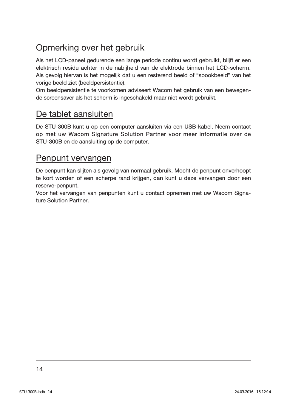 14Opmerking over het gebruikAls het LCD-paneel gedurende een lange periode continu wordt gebruikt, blĳft er een elektrisch residu achter in de nabijheid van de elektrode binnen het LCD-scherm.  Als gevolg hiervan is het mogelĳk dat u een resterend beeld of “spookbeeld” van het vorige beeld ziet (beeldpersistentie).Om beeldpersistentie te voorkomen adviseert Wacom het gebruik van een bewegen-de screensaver als het scherm is ingeschakeld maar niet wordt gebruikt.De tablet aansluitenDe STU-300B kunt u op een computer aansluiten via een USB-kabel. Neem contact op met uw Wacom Signature Solution Partner voor meer informatie over de  STU-300B en de aansluiting op de computer.Penpunt vervangenDe penpunt kan slĳten als gevolg van normaal gebruik. Mocht de penpunt onverhoopt te kort worden of een scherpe rand krijgen, dan kunt u deze vervangen door een  reserve-penpunt.Voor het vervangen van penpunten kunt u contact opnemen met uw Wacom Signa-ture Solution Partner.STU-300B.indb   14 24.03.2016   16:12:14