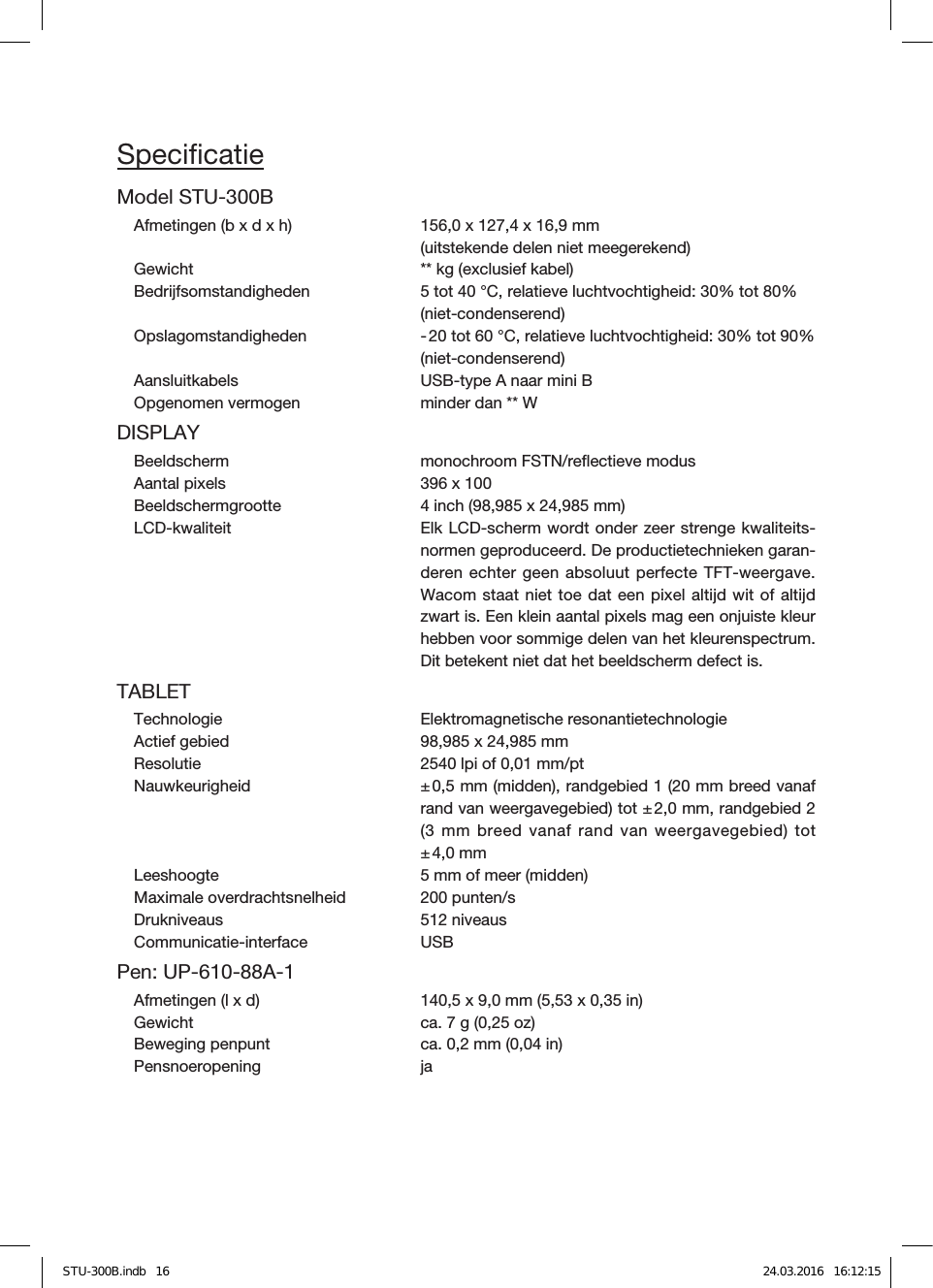 SpeciﬁcatieModel STU-300BAfmetingen (b x d x h)  156,0 x 127,4 x 16,9mm  (uitstekende delen niet meegerekend)Gewicht  ** kg (exclusief kabel)Bedrĳfsomstandigheden  5 tot 40 °C, relatieve luchtvochtigheid: 30% tot 80%  (niet-condenserend)Opslagomstandigheden  - 20 tot 60 °C, relatieve luchtvochtigheid: 30% tot 90%  (niet-condenserend)Aansluitkabels  USB-type A naar mini BOpgenomen vermogen  minder dan ** WDISPLAYBeeldscherm  monochroom FSTN/reﬂectieve modusAantal pixels  396 x 100Beeldschermgrootte  4 inch (98,985 x 24,985mm)LCD-kwaliteit   Elk LCD-scherm wordt onder zeer strenge kwaliteits-normen geproduceerd. De productietechnieken garan-deren echter geen absoluut perfecte TFT-weergave. Wacom staat niet toe dat een pixel altijd wit of altijd zwart is. Een klein aantal pixels mag een onjuiste kleur hebben voor sommige delen van het kleurenspectrum. Dit betekent niet dat het beeldscherm defect is.TABLETTechnologie  Elektromagnetische resonantietechnologieActief gebied  98,985 x 24,985mmResolutie  2540 lpi of 0,01mm/ptNauwkeurigheid  ± 0,5mm (midden), randgebied1 (20mm breed vanaf rand van weergavegebied) tot ± 2,0mm, randgebied2 (3mm breed vanaf rand van weergavegebied) tot ± 4,0mmLeeshoogte  5mm of meer (midden)Maximale overdrachtsnelheid  200 punten/sDrukniveaus  512 niveaus Communicatie-interface USBPen: UP-610-88A-1 Afmetingen (l x d)  140,5 x 9,0mm (5,53 x 0,35 in)Gewicht  ca. 7 g (0,25 oz)Beweging penpunt  ca. 0,2mm (0,04in)Pensnoeropening jaSTU-300B.indb   16 24.03.2016   16:12:15