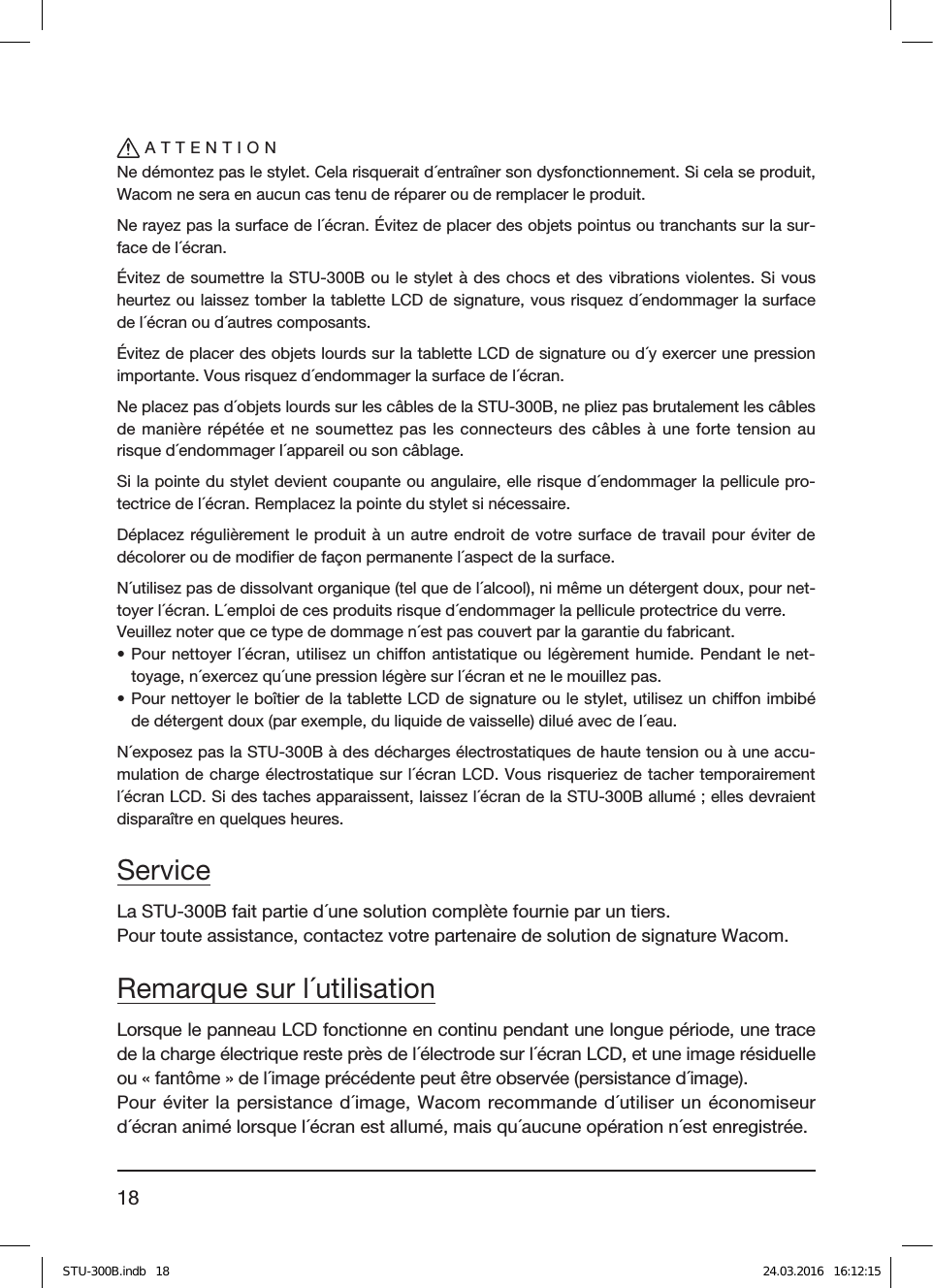 18ATTENTIONNe démontez pas le stylet. Cela risquerait d´entraîner son dysfonctionnement. Si cela se produit, Wacom ne sera en aucun cas tenu de réparer ou de remplacer le produit.Ne rayez pas la surface de l´écran. Évitez de placer des objets pointus ou tranchants sur la sur-face de l´écran.Évitez de soumettre la STU-300B ou le stylet à des chocs et des vibrations violentes. Si vous heurtez ou laissez tomber la tablette LCD de signature, vous risquez d´endommager la surface de l´écran ou d´autres composants.Évitez de placer des objets lourds sur la tablette LCD de signature ou d´y exercer une pression importante. Vous risquez d´endommager la surface de l´écran.Ne placez pas d´objets lourds sur les câbles de la STU-300B, ne pliez pas brutalement les câbles de manière répétée et ne soumettez pas les connecteurs des câbles à une forte tension au risque d´endommager l´appareil ou son câblage.Si la pointe du stylet devient coupante ou angulaire, elle risque d´endommager la pellicule pro-tectrice de l´écran. Remplacez la pointe du stylet si nécessaire.Déplacez régulièrement le produit à un autre endroit de votre surface de travail pour éviter de décolorer ou de modiﬁer de façon permanente l´aspect de la surface.N´utilisez pas de dissolvant organique (tel que de l´alcool), ni même un détergent doux, pour net-toyer l´écran. L´emploi de ces produits risque d´endommager la pellicule protectrice du verre.Veuillez noter que ce type de dommage n´est pas couvert par la garantie du fabricant.• Pour nettoyer l´écran, utilisez un chion antistatique ou légèrement humide. Pendant le net-toyage, n´exercez qu´une pression légère sur l´écran et ne le mouillez pas.• Pour nettoyer le boîtier de la tablette LCD de signature ou le stylet, utilisez un chion imbibé de détergent doux (par exemple, du liquide de vaisselle) dilué avec de l´eau.N´exposez pas la STU-300B à des décharges électrostatiques de haute tension ou à une accu-mulation de charge électrostatique sur l´écranLCD. Vous risqueriez de tacher temporairement l´écran LCD. Si des taches apparaissent, laissez l´écran de la STU-300B allumé; elles devraient disparaître en quelques heures.ServiceLa STU-300B fait partie d´une solution complète fournie par un tiers.Pour toute assistance, contactez votre partenaire de solution de signature Wacom.Remarque sur l´utilisationLorsque le panneau LCD fonctionne en continu pendant une longue période, une trace de la charge électrique reste près de l´électrode sur l´écran LCD, et une image résiduelle ou «fantôme» de l´image précédente peut être observée (persistance d´image).Pour éviter la persistance d´image, Wacom recommande d´utiliser un économiseur d´écran animé lorsque l´écran est allumé, mais qu´aucune opération n´est enregistrée.STU-300B.indb   18 24.03.2016   16:12:15