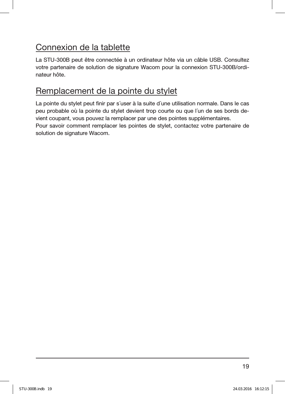 19Connexion de la tabletteLa STU-300B peut être connectée à un ordinateur hôte via un câble USB. Consultez votre partenaire de solution de signature Wacom pour la connexion STU-300B/ordi-nateur hôte.Remplacement de la pointe du styletLa pointe du stylet peut ﬁnir par s´user à la suite d´une utilisation normale. Dans le cas peu probable où la pointe du stylet devient trop courte ou que l´un de ses bords de-vient coupant, vous pouvez la remplacer par une des pointes supplémentaires.Pour savoir comment remplacer les pointes de stylet, contactez votre partenaire de solution de signature Wacom.STU-300B.indb   19 24.03.2016   16:12:15