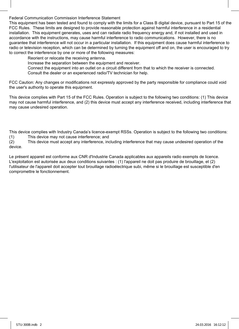 STU-300B.indb   2 24.03.2016   16:12:12Federal Communication Commission Interference StatementThis equipment has been tested and found to comply with the limits for a Class B digital device, pursuant to Part 15 of the FCC Rules.  These limits are designed to provide reasonable protection against harmful interference in a residential installation.  This equipment generates, uses and can radiate radio frequency energy and, if not installed and used in accordance with the instructions, may cause harmful interference to radio communications.  However, there is no guarantee that interference will not occur in a particular installation.  If this equipment does cause harmful interference to radio or television reception, which can be determined by turning the equipment off and on, the user is encouraged to try to correct the interference by one or more of the following measures:  Reorient or relocate the receiving antenna.  Increase the separation between the equipment and receiver.  Connect the equipment into an outlet on a circuit different from that to which the receiver is connected.  Consult the dealer or an experienced radio/TV technician for help.FCC Caution: Any changes or modifications not expressly approved by the party responsible for compliance could void the user&apos;s authority to operate this equipment.This device complies with Part 15 of the FCC Rules. Operation is subject to the following two conditions: (1) This device may not cause harmful interference, and (2) this device must accept any interference received, including interference that may cause undesired operation.This device complies with Industry Canada’s licence-exempt RSSs. Operation is subject to the following two conditions:(1)  This device may not cause interference; and (2)  This device must accept any interference, including interference that may cause undesired operation of the device.Le présent appareil est conforme aux CNR d&apos;Industrie Canada applicables aux appareils radio exempts de licence. L&apos;exploitation est autorisée aux deux conditions suivantes : (1) l&apos;appareil ne doit pas produire de brouillage, et (2) l&apos;utilisateur de l&apos;appareil doit accepter tout brouillage radioélectrique subi, même si le brouillage est susceptible d&apos;en compromettre le fonctionnement.