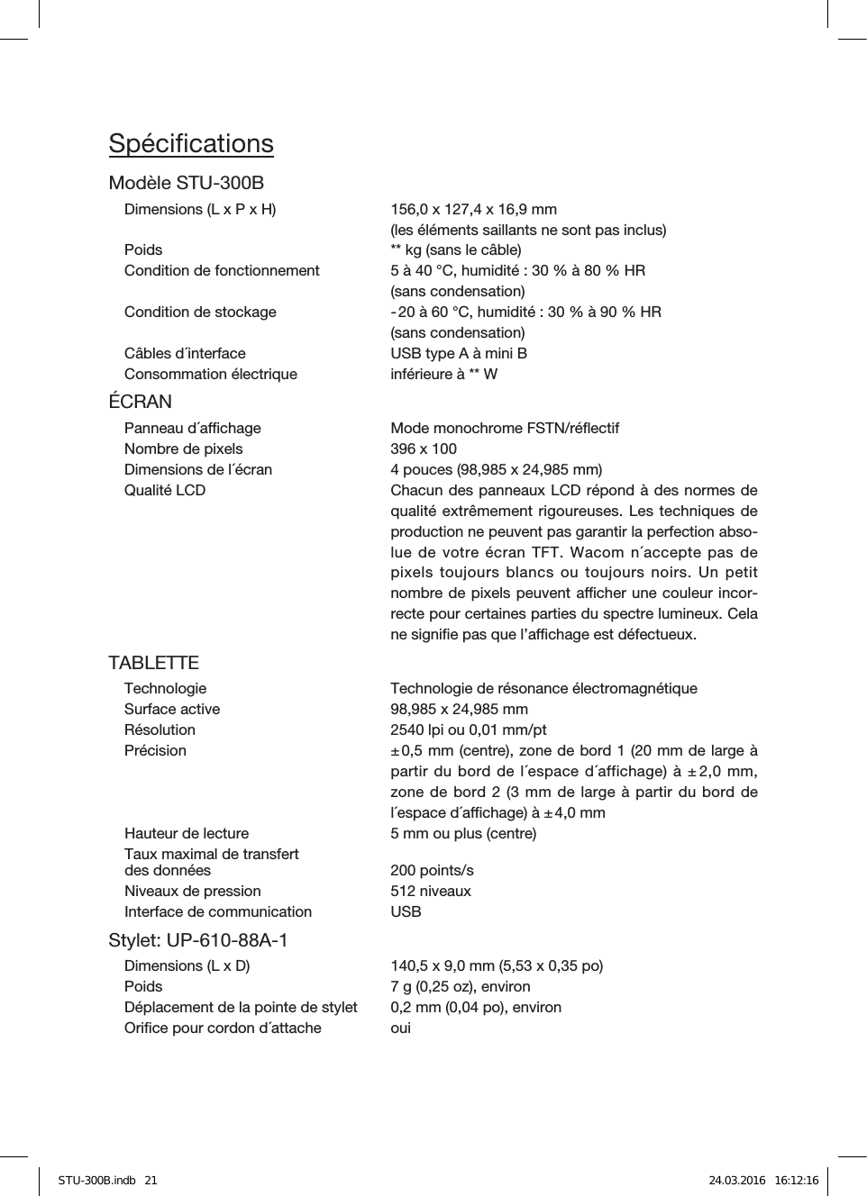 SpéciﬁcationsModèle STU-300BDimensions (L x P x H)  156,0 x 127,4 x 16,9mm  (les éléments saillants ne sont pas inclus)Poids  ** kg (sans le câble)Condition de fonctionnement  5 à 40°C, humidité: 30% à 80% HR (sans condensation)Condition de stockage  - 20 à 60°C, humidité: 30% à 90% HR  (sans condensation)Câbles d´interface  USB type A à mini BConsommation électrique  inférieure à ** WÉCRANPanneau d´achage  Mode monochrome FSTN/réﬂectifNombre de pixels  396 x 100Dimensions de l´écran  4 pouces (98,985 x 24,985mm)Qualité LCD  Chacun des panneaux LCD répond à des normes de qualité extrêmement rigoureuses. Les techniques de production ne peuvent pas garantir la perfection abso-lue de votre écranTFT. Wacom n´accepte pas de pixels toujours blancs ou toujours noirs. Un petit nombre de pixels peuvent acher une couleur incor-recte pour certaines parties du spectre lumineux. Cela ne signiﬁe pas que l’achage est défectueux.TABLETTETechnologie  Technologie de résonance électromagnétiqueSurface active  98,985 x 24,985mmRésolution  2540 lpi ou 0,01mm/ptPrécision  ± 0,5mm (centre), zone de bord1 (20mm de large à partir du bord de l´espace d´affichage) à ± 2,0mm, zone de bord2 (3mm de large à partir du bord de l´espace d´achage) à ± 4,0mmHauteur de lecture  5mm ou plus (centre)Taux maximal de transfertdes données 200points/sNiveaux de pression  512niveaux Interface de communication  USBStylet: UP-610-88A-1 Dimensions (L x D)  140,5 x 9,0mm (5,53 x 0,35po)Poids  7g (0,25 oz), environDéplacement de la pointe de stylet  0,2mm (0,04 po), environOriﬁce pour cordon d´attache  ouiSTU-300B.indb   21 24.03.2016   16:12:16
