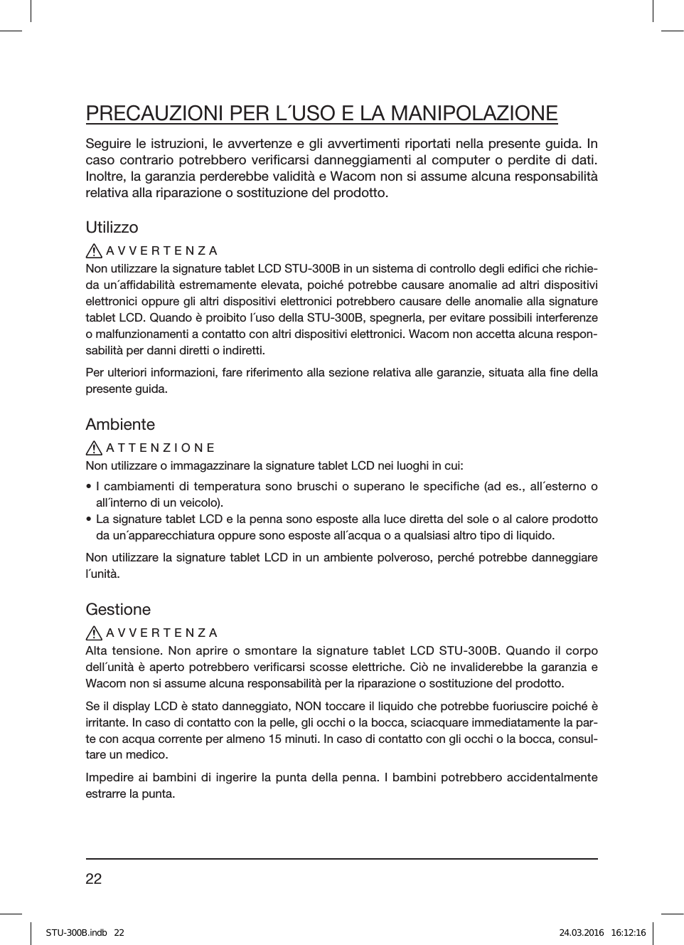 22PRECAUZIONI PER L´USO E LA MANIPOLAZIONESeguire le istruzioni, le avvertenze e gli avvertimenti riportati nella presente guida. In caso contrario potrebbero veriﬁcarsi danneggiamenti al computer o perdite di dati. Inoltre, la garanzia perderebbe validità e Wacom non si assume alcuna responsabilità relativa alla riparazione o sostituzione del prodotto.UtilizzoAVVERTENZANon utilizzare la signature tablet LCD STU-300B in un sistema di controllo degli ediﬁci che richie-da un´adabilità estremamente elevata, poiché potrebbe causare anomalie ad altri dispositivi elettronici oppure gli altri dispositivi elettronici potrebbero causare delle anomalie alla signature tablet LCD. Quando è proibito l´uso della STU-300B, spegnerla, per evitare possibili interferenze o malfunzionamenti a contatto con altri dispositivi elettronici. Wacom non accetta alcuna respon-sabilità per danni diretti o indiretti.Per ulteriori informazioni, fare riferimento alla sezione relativa alle garanzie, situata alla ﬁne della presente guida.AmbienteATTENZIONENon utilizzare o immagazzinare la signature tablet LCD nei luoghi in cui:• I cambiamenti di temperatura sono bruschi o superano le specifiche (ad es., all´esterno o all´interno di un veicolo).• La signature tablet LCD e la penna sono esposte alla luce diretta del sole o al calore prodotto da un´apparecchiatura oppure sono esposte all´acqua o a qualsiasi altro tipo di liquido.Non utilizzare la signature tablet LCD in un ambiente polveroso, perché potrebbe danneggiare l´unità.GestioneAVVERTENZAAlta tensione. Non aprire o smontare la signature tablet LCD STU-300B. Quando il corpo dell´unità è aperto potrebbero verificarsi scosse elettriche. Ciò ne invaliderebbe la garanzia e Wacom non si assume alcuna responsabilità per la riparazione o sostituzione del prodotto.Se il display LCD è stato danneggiato, NON toccare il liquido che potrebbe fuoriuscire poiché è irritante. In caso di contatto con la pelle, gli occhi o la bocca, sciacquare immediatamente la par-te con acqua corrente per almeno 15 minuti. In caso di contatto con gli occhi o la bocca, consul-tare un medico.Impedire ai bambini di ingerire la punta della penna. I bambini potrebbero accidentalmente estrarre la punta.STU-300B.indb   22 24.03.2016   16:12:16