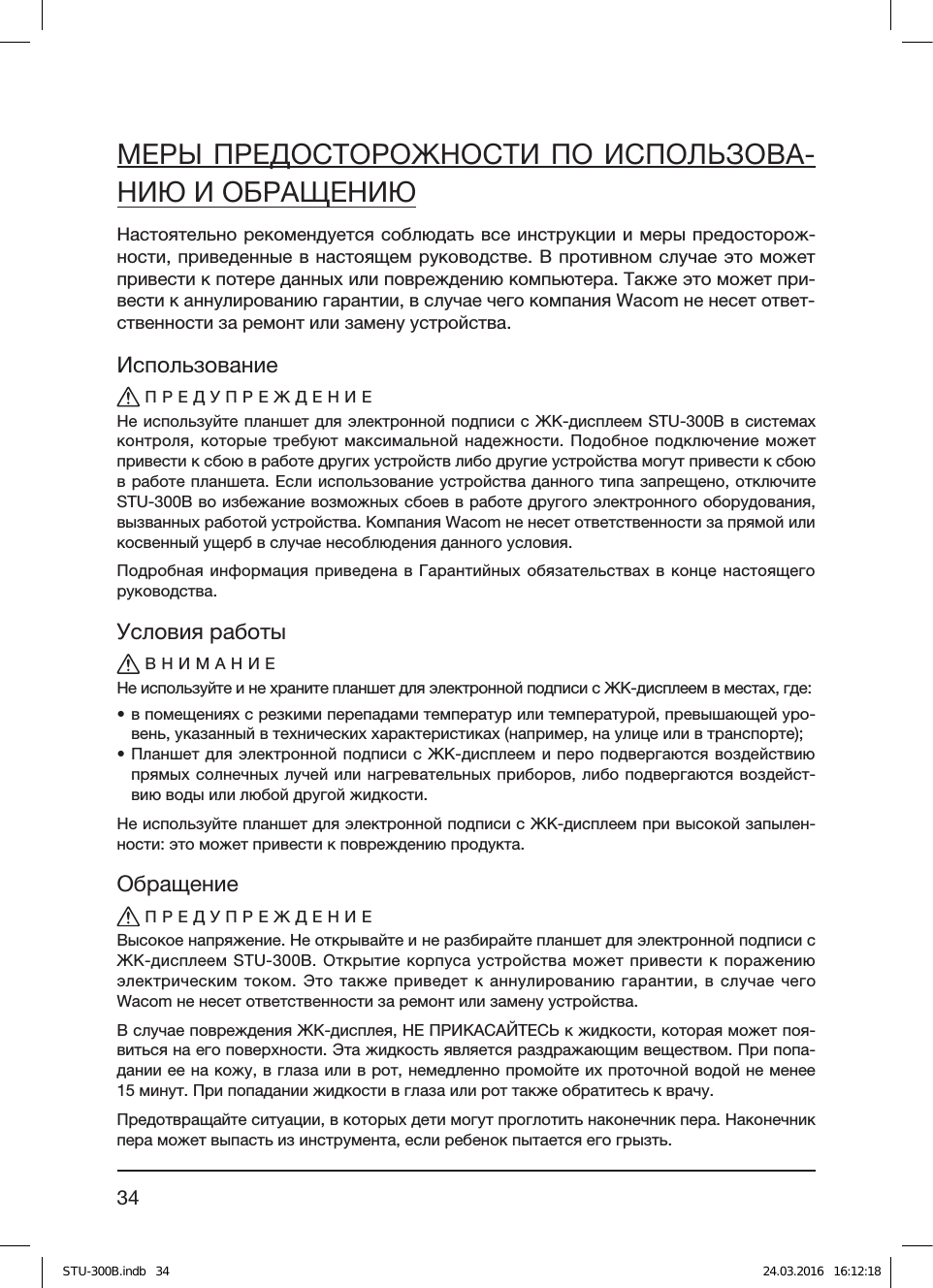 34МЕРЫ ПРЕДОСТОРОЖНОСТИ ПО ИСПОЛЬЗОВА-НИЮ И ОБРАЩЕНИЮНастоятельно рекомендуется соблюдать все инструкции и меры предосторож-ности, приведенные в настоящем руководстве. В противном случае это может привести к потере данных или повреждению компьютера. Также это может при-вести к аннулированию гарантии, в случае чего компания Wacom не несет ответ-ственности за ремонт или замену устройства.ИспользованиеПРЕДУПРЕЖДЕНИЕНе используйте планшет для электронной подписи с ЖК-дисплеем STU-300B в системах контроля, которые требуют максимальной надежности. Подобное подключение может привести к сбою в работе других устройств либо другие устройства могут привести к сбою в работе планшета. Если использование устройства данного типа запрещено, отключите STU-300B во избежание возможных сбоев в работе другого электронного оборудования, вызванных работой устройства. Компания Wacom не несет ответственности за прямой или косвенный ущерб в случае несоблюдения данного условия.Подробная информация приведена в Гарантийных обязательствах в конце настоящего  руководства.Условия работыВНИМАНИЕНе используйте и не храните планшет для электронной подписи с ЖК-дисплеем в местах, где:• в помещениях с резкими перепадами температур или температурой, превышающей уро-вень, указанный в технических характеристиках (например, на улице или в транспорте);• Планшет для электронной подписи с ЖК-дисплеем и перо подвергаются воздействию прямых солнечных лучей или нагревательных приборов, либо подвергаются воздейст-вию воды или любой другой жидкости.Не используйте планшет для электронной подписи с ЖК-дисплеем при высокой запылен-ности: это может привести к повреждению продукта.ОбращениеПРЕДУПРЕЖДЕНИЕВысокое напряжение. Не открывайте и не разбирайте планшет для электронной подписи с ЖК-дисплеем STU-300B. Открытие корпуса устройства может привести к поражению электрическим током. Это также приведет к аннулированию гарантии, в случае чего Wacom не несет ответственности за ремонт или замену устройства.В случае повреждения ЖК-дисплея, НЕ ПРИКАСАЙТЕСЬ к жидкости, которая может поя-виться на его поверхности. Эта жидкость является раздражающим веществом. При попа-дании ее на кожу, в глаза или в рот, немедленно промойте их проточной водой не менее 15 минут. При попадании жидкости в глаза или рот также обратитесь к врачу.Предотвращайте ситуации, в которых дети могут проглотить наконечник пера. Наконечник пера может выпасть из инструмента, если ребенок пытается его грызть.STU-300B.indb   34 24.03.2016   16:12:18