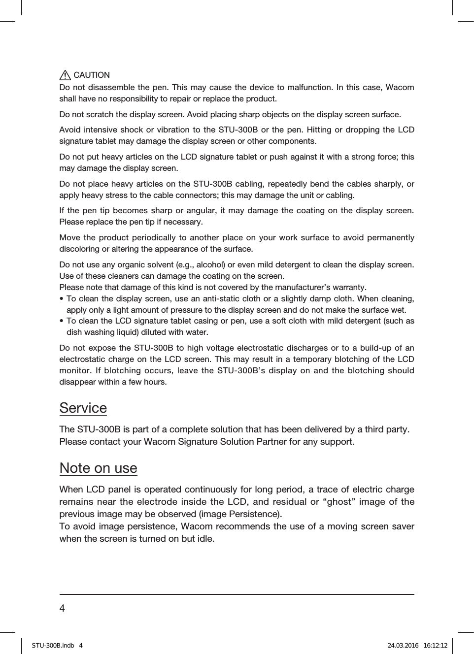 4CAUTIONDo not disassemble the pen. This may cause the device to malfunction. In this case, Wacom shall have no responsibility to repair or replace the product.Do not scratch the display screen. Avoid placing sharp objects on the display screen surface.Avoid intensive shock or vibration to the STU-300B or the pen. Hitting or dropping the LCD signature tablet may damage the display screen or other components.Do not put heavy articles on the LCD signature tablet or push against it with a strong force; this may damage the display screen.Do not place heavy articles on the STU-300B cabling, repeatedly bend the cables sharply, or apply heavy stress to the cable connectors; this may damage the unit or cabling.If the pen tip becomes sharp or angular, it may damage the coating on the display screen. Please replace the pen tip if necessary.Move the product periodically to another place on your work surface to avoid permanently discoloring or altering the appearance of the surface.Do not use any organic solvent (e.g., alcohol) or even mild detergent to clean the display screen. Use of these cleaners can damage the coating on the screen.Please note that damage of this kind is not covered by the manufacturer’s warranty.• To clean the display screen, use an anti-static cloth or a slightly damp cloth. When cleaning, apply only a light amount of pressure to the display screen and do not make the surface wet.• To clean the LCD signature tablet casing or pen, use a soft cloth with mild detergent (such as dish washing liquid) diluted with water.Do not expose the STU-300B to high voltage electrostatic discharges or to a build-up of an electrostatic charge on the LCD screen. This may result in a temporary blotching of the LCD monitor. If blotching occurs, leave the STU-300B’s display on and the blotching should disappear within a few hours.ServiceThe STU-300B is part of a complete solution that has been delivered by a third party.Please contact your Wacom Signature Solution Partner for any support.Note on useWhen LCD panel is operated continuously for long period, a trace of electric charge remains near the electrode inside the LCD, and residual or “ghost” image of the previous image may be observed (image Persistence).To avoid image persistence, Wacom recommends the use of a moving screen saver when the screen is turned on but idle.STU-300B.indb   4 24.03.2016   16:12:12