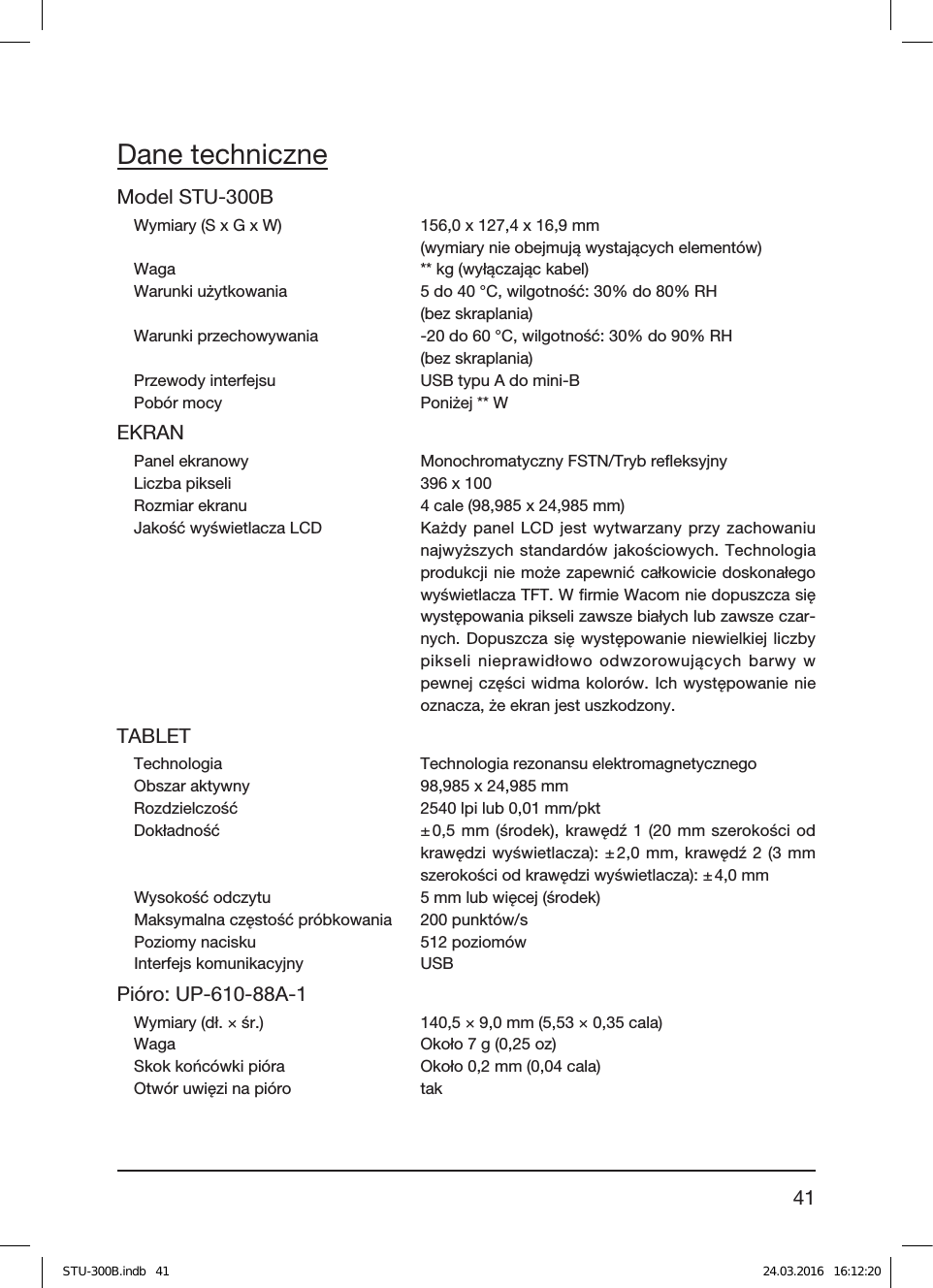 41Dane techniczneModel STU-300BWymiary (S x G x W)  156,0 x 127,4 x 16,9mm  (wymiary nie obejmują wystających elementów)Waga  ** kg (wyłączając kabel)Warunki użytkowania  5 do 40°C, wilgotność: 30% do 80% RH  (bez skraplania)Warunki przechowywania  -20 do 60°C, wilgotność: 30% do 90% RH  (bez skraplania)Przewody interfejsu  USB typu A do mini-BPobór mocy  Poniżej ** WEKRANPanel ekranowy  Monochromatyczny FSTN/Tryb reﬂeksyjnyLiczba pikseli  396 x 100Rozmiar ekranu  4cale (98,985 x 24,985mm)Jakość wyświetlacza LCD  Każdy panel LCD jest wytwarzany przy zachowaniu najwyższych standardów jakościowych. Technologia produkcji nie może zapewnić całkowicie doskonałego wyświetlacza TFT. W ﬁrmie Wacom nie dopuszcza się występowania pikseli zawsze białych lub zawsze czar-nych. Dopuszcza się występowanie niewielkiej liczby pikseli nieprawidłowo odwzorowujących barwy w pewnej części widma kolorów. Ich występowanie nie oznacza, że ekran jest uszkodzony.TABLETTechnologia  Technologia rezonansu elektromagnetycznegoObszar aktywny  98,985 x 24,985mmRozdzielczość  2540lpi lub 0,01mm/pktDokładność  ± 0,5mm (środek), krawędź1 (20mm szerokości od krawędzi wyświetlacza): ± 2,0mm, krawędź2 (3mm szerokości od krawędzi wyświetlacza): ± 4,0mmWysokość odczytu  5mm lub więcej (środek)Maksymalna częstość próbkowania  200 punktów/sPoziomy nacisku  512 poziomów Interfejs komunikacyjny  USBPióro: UP-610-88A-1 Wymiary (dł.×śr.)  140,5×9,0mm (5,53×0,35cala)Waga  Około 7 g (0,25 oz)Skok końcówki pióra  Około 0,2mm (0,04 cala)Otwór uwięzi na pióro  takSTU-300B.indb   41 24.03.2016   16:12:20
