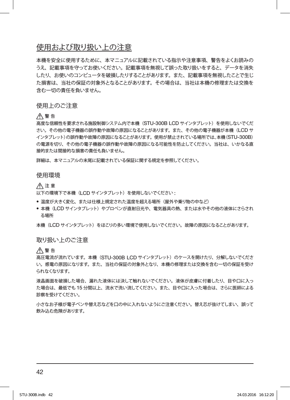 42使用および取り扱い上の注意本機を安全に使用するために、本マニュアルに記載されている指示や注意事項、警告をよくお読みのうえ、記載事項を守ってお使いください。記載事項を無視して誤った取り扱いをすると、データを消失したり、お使いのコンピュータを破損したりすることがあります。また、記載事項を無視したことで生じた損害は、当社の保証の対象外となることがあります。その場合は、当社は本機の修理または交換を含む一切の責任を負いません。使用上のご注意警告高度な信頼性を要求される施設制御システム内で本機（STU-300B LCD サインタブレット）を使用しないでください。その他の電子機器の誤作動や故障の原因になることがあります。また、その他の電子機器が本機（LCD サインタブレット）の誤作動や故障の原因になることがあります。使用が禁止されている場所では、本機（STU-300B）の電源を切り、その他の電子機器の誤作動や故障の原因になる可能性を防止してください。当社は、いかなる直接的または間接的な損害の責任も負いません。詳細は、本マニュアルの末尾に記載されている保証に関する規定を参照してください。使用環境注意以下の環境下で本機（LCD サインタブレット） を使用しないでください :• 温度が大きく変化、または仕様上規定された温度を超える場所（屋外や乗り物の中など）• 本機（LCD サインタブレット） やプロペンが直射日光や、電気器具の熱、または水やその他の液体にさらされる場所本機（LCD サインタブレット）をほこりの多い環境で使用しないでください。故障の原因になることがあります。取り扱い上のご注意警告高圧電流が流れています。本機（STU-300B LCD サインタブレット）のケースを開けたり、分解しないでください。感電の原因になります。また、当社の保証の対象外となり、本機の修理または交換を含む一切の保証を受けられなくなります。液晶画面を破損した場合、漏れた液体には決して触れないでください。液体が皮膚に付着したり、目や口に入った場合は、最低でも 15 分間以上、流水で洗い流してください。また、目や口に入った場合は、さらに医師による診察を受けてください。小さなお子様が電子ペンや替え芯などを口の中に入れないようにご注意ください。替え芯が抜けてしまい、誤って飲み込む危険があります。STU-300B.indb   42 24.03.2016   16:12:20