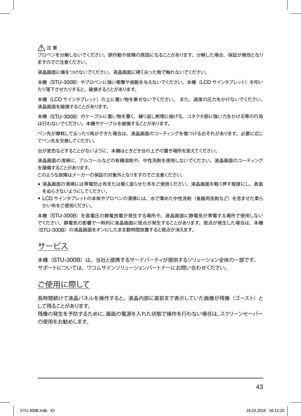 43注意プロペンを分解しないでください。誤作動や故障の原因になることがあります。分解した場合、保証が無効となりますのでご注意ください。液晶画面に傷をつけないでください。液晶画面に硬く尖った物で触れないでください。本機（STU-300B）やプロペンに強い衝撃や振動を与えないでください。本機（LCD サインタブレット） を叩いたり落 下させ たりすると、 破 損することが あります。本機（LCD サインタブレット）の上に重い物を乗せないでください。 また、過度の圧力をかけないでください。液晶画面を破損することがあります。本機（STU-300B）のケーブルに重い物を置く、繰り返し無理に曲げる、コネクタ部に強い力をかける等の行為は行わないでください。本機やケーブルを破損することがあります。ペン先が摩耗して尖ったり角ができた場合は、液晶画面のコーティングを傷つけるおそれがあります。必要に応じてペン先を交換してください。台が変色などすることがないように、本機はときどき台の上での置き場所を変えてください。液晶画面の清掃に、アルコールなどの有機溶剤や、中性洗剤を使用しないでください。液晶画面のコーティングを損 傷することがあります。このような故障はメーカーの保証の対象外となりますのでご注意ください。• 液晶画面の清掃には帯電防止布または軽く湿らせた布をご使用ください。液晶画面を軽く押す程度にし、表面をぬらさないようにしてください。• LCD サインタブレットの本体やプロペンの清掃には、水で薄めた中性洗剤（食器用洗剤など）を含ませた柔らかい布をご使用ください。本機（STU-300B）を高電圧の静電放電が発生する場所や、液晶画面に静電気が帯電する場所で使用しないでください。静電気の影響で一時的に液晶画面に斑点が発生することがあります。斑点が発生した場合は、本機（STU-300B）の液晶画面をオンにしたまま数時間放置すると斑点が消えます。サービス本機（STU-300B）は、当社と提携するサードパーティが提供するソリューション全体の一部です。サポートについては、ワコムサインソリューションパートナーにお問い合わせください。ご使用に際して長時間続けて液晶パネルを操作すると、液晶内部に直前まで表示していた画像が残像（ゴースト）として残ることがあります。残像の発生を予防するために、画面の電源を入れた状態で操作を行わない場合は、スクリーンセーバーの使用をお勧めします。STU-300B.indb   43 24.03.2016   16:12:20