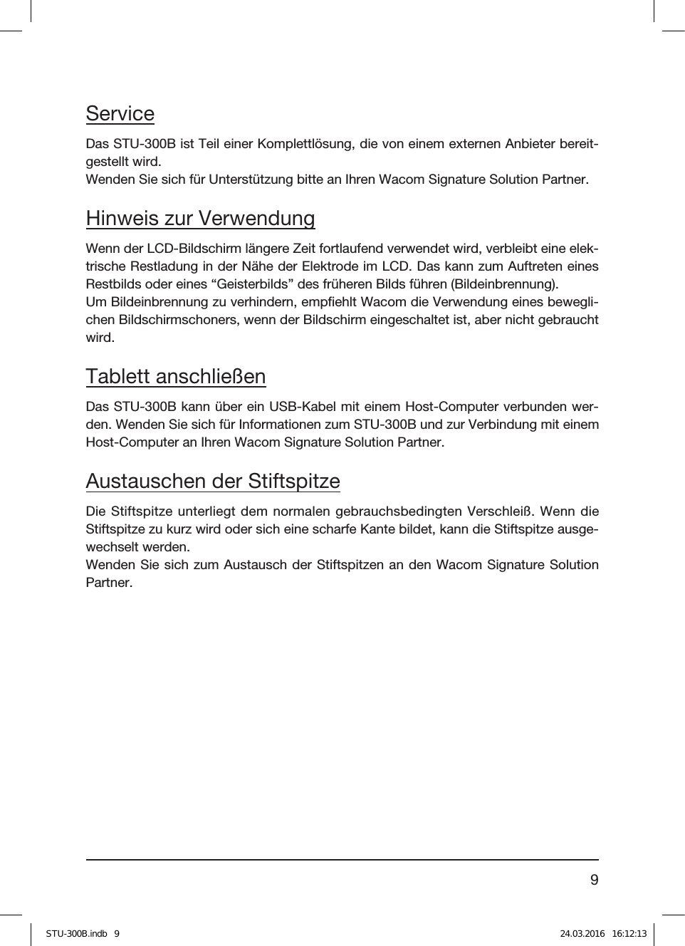 9ServiceDas STU-300B ist Teil einer Komplettlösung, die von einem externen Anbieter bereit-gestellt wird.Wenden Sie sich für Unterstützung bitte an Ihren Wacom Signature Solution Partner.Hinweis zur VerwendungWenn der LCD-Bildschirm längere Zeit fortlaufend verwendet wird, verbleibt eine elek-trische Restladung in der Nähe der Elektrode im LCD. Das kann zum Auftreten eines Restbilds oder eines “Geisterbilds” des früheren Bilds führen (Bildeinbrennung).Um Bildeinbrennung zu verhindern, empﬁehlt Wacom die Verwendung eines bewegli-chen Bildschirmschoners, wenn der Bildschirm eingeschaltet ist, aber nicht gebraucht wird.Tablett anschließenDas STU-300B kann über ein USB-Kabel mit einem Host-Computer verbunden wer-den. Wenden Sie sich für Informationen zum STU-300B und zur Verbindung mit einem Host-Computer an Ihren Wacom Signature Solution Partner.Austauschen der StiftspitzeDie Stiftspitze unterliegt dem normalen gebrauchsbedingten Verschleiß. Wenn die Stiftspitze zu kurz wird oder sich eine scharfe Kante bildet, kann die Stiftspitze ausge-wechselt werden.Wenden Sie sich zum Austausch der Stiftspitzen an den Wacom Signature Solution Partner.STU-300B.indb   9 24.03.2016   16:12:13