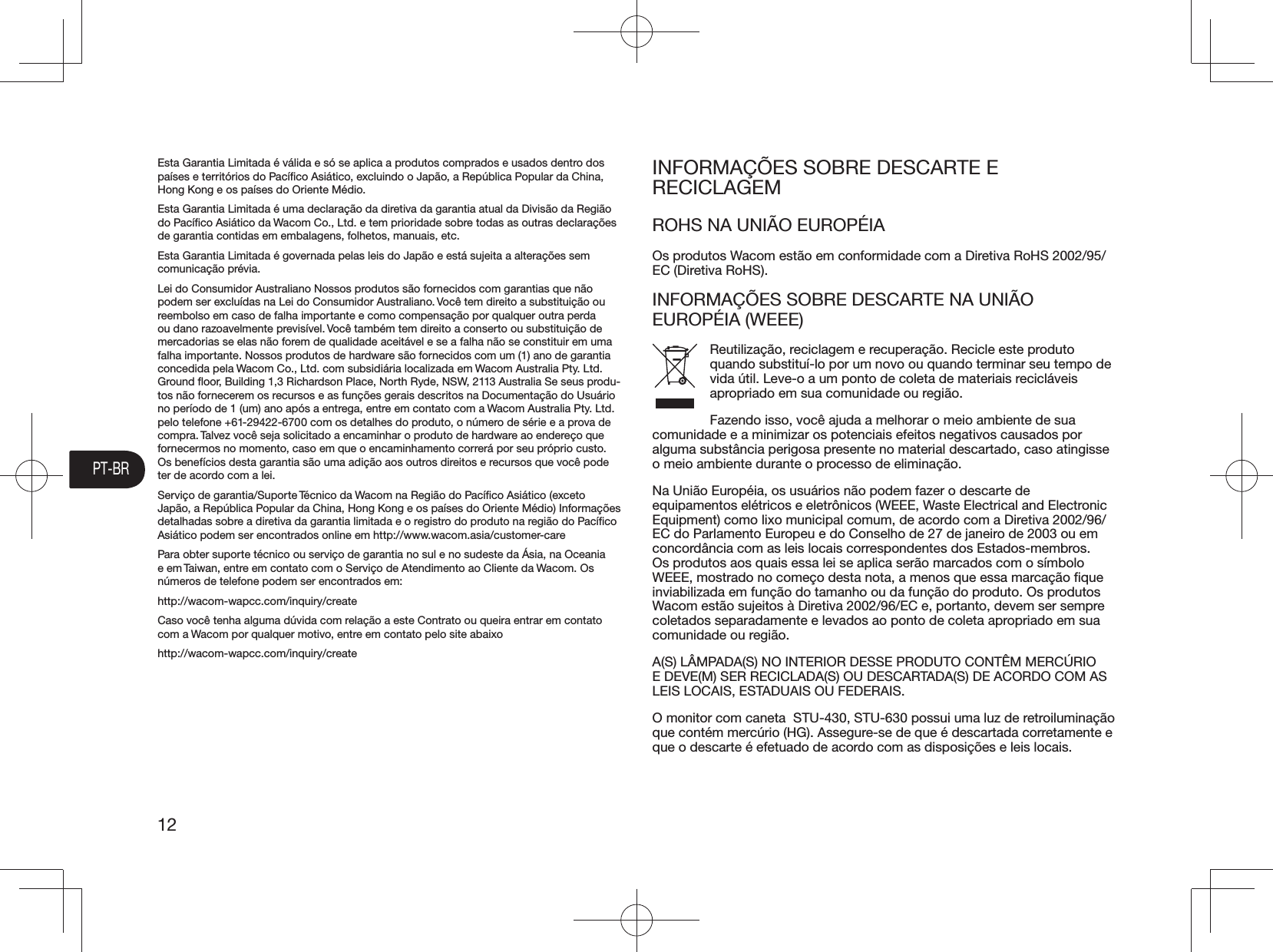 PT-BR12Esta Garantia Limitada é válida e só se aplica a produtos comprados e usados dentro dos países e territórios do Pacíﬁco Asiático, excluindo o Japão, a República Popular da China, Hong Kong e os países do Oriente Médio.Esta Garantia Limitada é uma declaração da diretiva da garantia atual da Divisão da Região do Pacíﬁco Asiático da Wacom Co., Ltd. e tem prioridade sobre todas as outras declarações de garantia contidas em embalagens, folhetos, manuais, etc.Esta Garantia Limitada é governada pelas leis do Japão e está sujeita a alterações sem comunicação prévia.Lei do Consumidor Australiano Nossos produtos são fornecidos com garantias que não podem ser excluídas na Lei do Consumidor Australiano. Você tem direito a substituição ou reembolso em caso de falha importante e como compensação por qualquer outra perda ou dano razoavelmente previsível. Você também tem direito a conserto ou substituição de mercadorias se elas não forem de qualidade aceitável e se a falha não se constituir em uma falha importante. Nossos produtos de hardware são fornecidos com um (1) ano de garantia concedida pela Wacom Co., Ltd. com subsidiária localizada em Wacom Australia Pty. Ltd. Ground ﬂoor, Building 1,3 Richardson Place, North Ryde, NSW, 2113 Australia Se seus produ-tos não fornecerem os recursos e as funções gerais descritos na Documentação do Usuário no período de 1 (um) ano após a entrega, entre em contato com a Wacom Australia Pty. Ltd. pelo telefone +61-29422-6700 com os detalhes do produto, o número de série e a prova de compra. Talvez você seja solicitado a encaminhar o produto de hardware ao endereço que fornecermos no momento, caso em que o encaminhamento correrá por seu próprio custo. Os benefícios desta garantia são uma adição aos outros direitos e recursos que você pode ter de acordo com a lei.Serviço de garantia/Suporte Técnico da Wacom na Região do Pacíﬁco Asiático (exceto Japão, a República Popular da China, Hong Kong e os países do Oriente Médio) Informações detalhadas sobre a diretiva da garantia limitada e o registro do produto na região do Pacíﬁco Asiático podem ser encontrados online em http://www.wacom.asia/customer-carePara obter suporte técnico ou serviço de garantia no sul e no sudeste da Ásia, na Oceania e em Taiwan, entre em contato com o Serviço de Atendimento ao Cliente da Wacom. Os números de telefone podem ser encontrados em:http://wacom-wapcc.com/inquiry/createCaso você tenha alguma dúvida com relação a este Contrato ou queira entrar em contato com a Wacom por qualquer motivo, entre em contato pelo site abaixohttp://wacom-wapcc.com/inquiry/createINFORMAÇÕES SOBRE DESCARTE E RECICLAGEMROHS NA UNIÃO EUROPÉIAOs produtos Wacom estão em conformidade com a Diretiva RoHS 2002/95/EC (Diretiva RoHS).INFORMAÇÕES SOBRE DESCARTE NA UNIÃO EUROPÉIA (WEEE)Reutilização, reciclagem e recuperação. Recicle este produto quando substituí-lo por um novo ou quando terminar seu tempo de vida útil. Leve-o a um ponto de coleta de materiais recicláveis apropriado em sua comunidade ou região. Fazendo isso, você ajuda a melhorar o meio ambiente de sua comunidade e a minimizar os potenciais efeitos negativos causados por alguma substância perigosa presente no material descartado, caso atingisse o meio ambiente durante o processo de eliminação.Na União Européia, os usuários não podem fazer o descarte de equipamentos elétricos e eletrônicos (WEEE, Waste Electrical and Electronic Equipment) como lixo municipal comum, de acordo com a Diretiva 2002/96/EC do Parlamento Europeu e do Conselho de 27 de janeiro de 2003 ou em concordância com as leis locais correspondentes dos Estados-membros. Os produtos aos quais essa lei se aplica serão marcados com o símbolo inviabilizada em função do tamanho ou da função do produto. Os produtos Wacom estão sujeitos à Diretiva 2002/96/EC e, portanto, devem ser sempre coletados separadamente e levados ao ponto de coleta apropriado em sua comunidade ou região.A(S) LÂMPADA(S) NO INTERIOR DESSE PRODUTO CONTÊM MERCÚRIO E DEVE(M) SER RECICLADA(S) OU DESCARTADA(S) DE ACORDO COM AS LEIS LOCAIS, ESTADUAIS OU FEDERAIS.O monitor com caneta  STU-430, STU-630 possui uma luz de retroiluminação que contém mercúrio (HG). Assegure-se de que é descartada corretamente e que o descarte é efetuado de acordo com as disposições e leis locais.